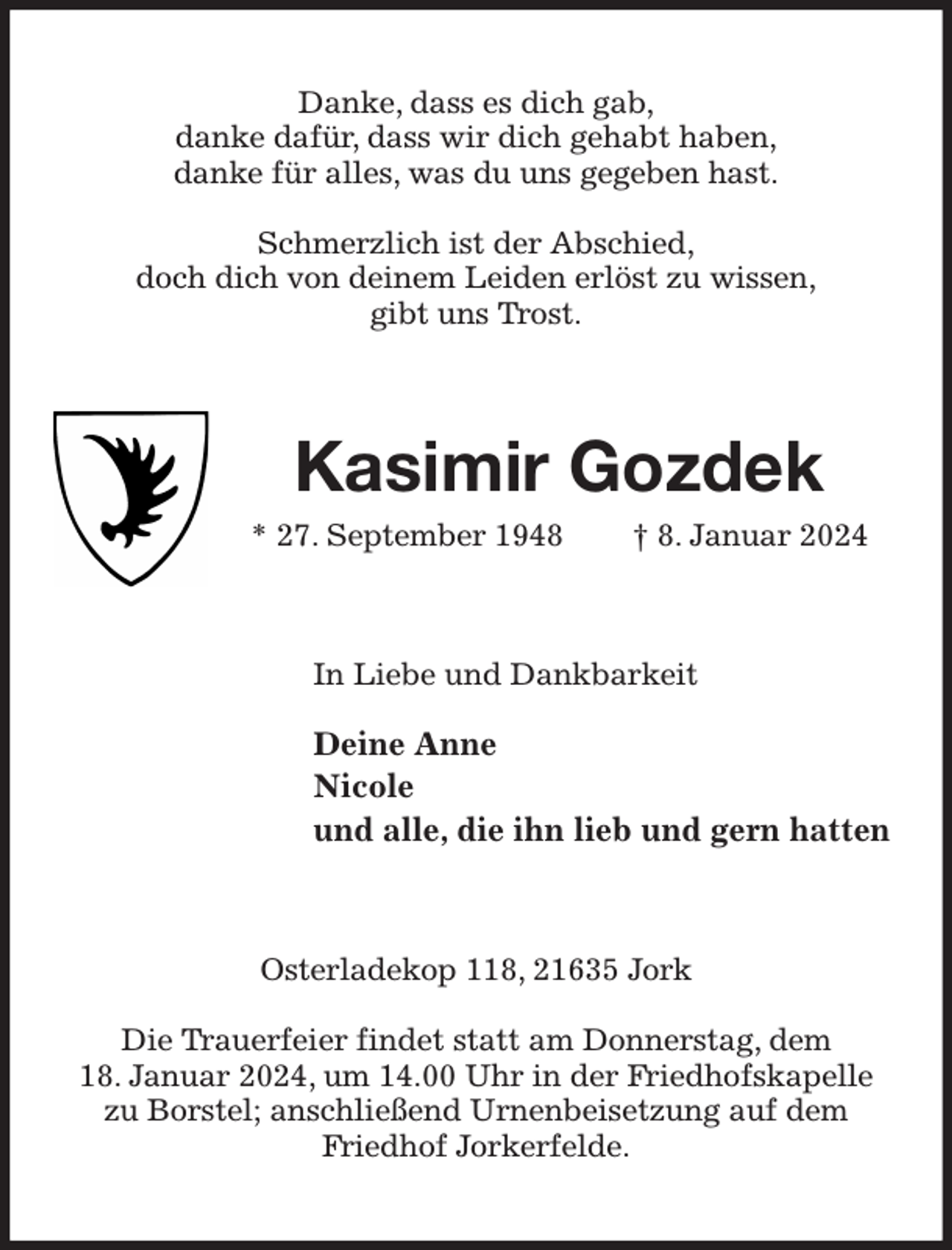 <p>Danke, dass es dich gab,<br />danke dafür, dass wir dich gehabt haben,<br />danke für alles, was du uns gegeben hast.</p><p>Schmerzlich ist der Abschied,<br />doch dich von deinem Leiden erlöst zu wissen,<br />gibt uns Trost.<br />Kasimir Gozdek<br />* 27. September 1948 † 8. Januar 2024<br />In Liebe und Dankbarkeit</p><p>Deine Anne<br />Nicole<br />und alle, die ihn lieb und gern hatten<br />Osterladekop 118, 21635 Jork</p><p>Die Trauerfeier findet statt am Donnerstag, dem<br />18. Januar 2024, um 14.00 Uhr in der Friedhofskapelle zu Borstel; anschließend Urnenbeisetzung auf dem Friedhof Jorkerfelde.</p>