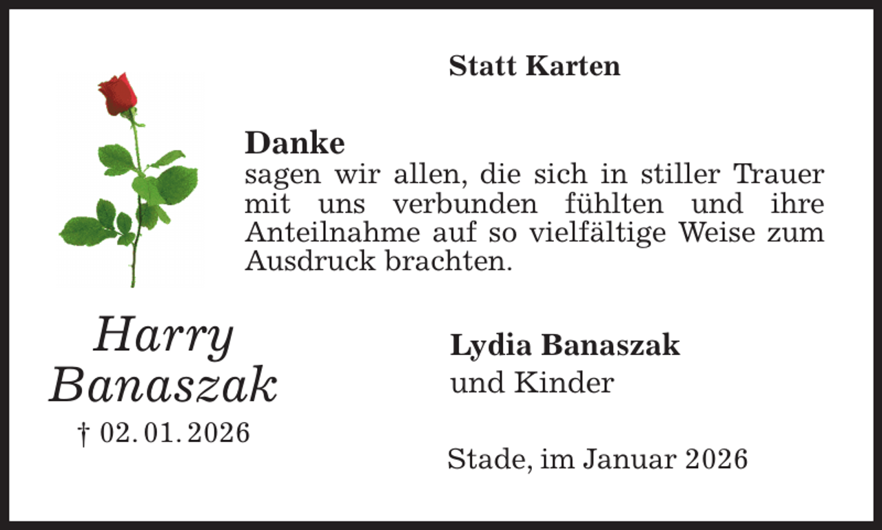 <p>Statt Karten<br />Danke<br />sagen wir allen, die sich in stiller Trauer mit uns verbunden fühlten und ihre<br />Anteilnahme auf so vielfältige Weise zum Ausdruck brachten.<br />Lydia Banaszak<br />und Kinder<br />Stade, im Januar 2026<br />Harry<br />Banaszak<br />† 02. 01. 2026</p>