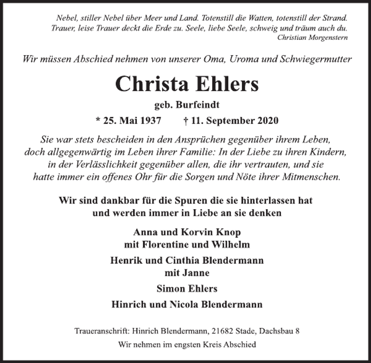 <p>Nebel, stiller Nebel über Meer und Land. Totenstill die Watten, totenstill der Strand.<br />Trauer, leise Trauer deckt die Erde zu. Seele, liebe Seele, schweig und träum auch du.<br />Christian Morgenstern<br />Wir müssen Abschied nehmen von unserer Oma, Uroma und Schwiegermutter<br />Christa Ehlers<br />geb. Burfeindt<br />* 25. Mai 1937 † 11. September 2020<br />Sie war stets bescheiden in den Ansprüchen gegenüber ihrem Leben,<br />doch allgegenwärtig im Leben ihrer Familie: In der Liebe zu ihren Kindern,<br />in der Verlässlichkeit gegenüber allen, die ihr vertrauten, und sie<br />hatte immer ein offenes Ohr für die Sorgen und Nöte ihrer Mitmenschen.<br />Wir sind dankbar für die Spuren die sie hinterlassen hat<br />und werden immer in Liebe an sie denken<br />Anna und Korvin Knop<br />mit Florentine und Wilhelm<br />Henrik und Cinthia Blendermann<br />mit Janne<br />Simon Ehlers<br />Hinrich und Nicola Blendermann<br />Traueranschrift: Hinrich Blendermann, 21682 Stade, Dachsbau 8<br />Wir nehmen im engsten Kreis Abschied</p>