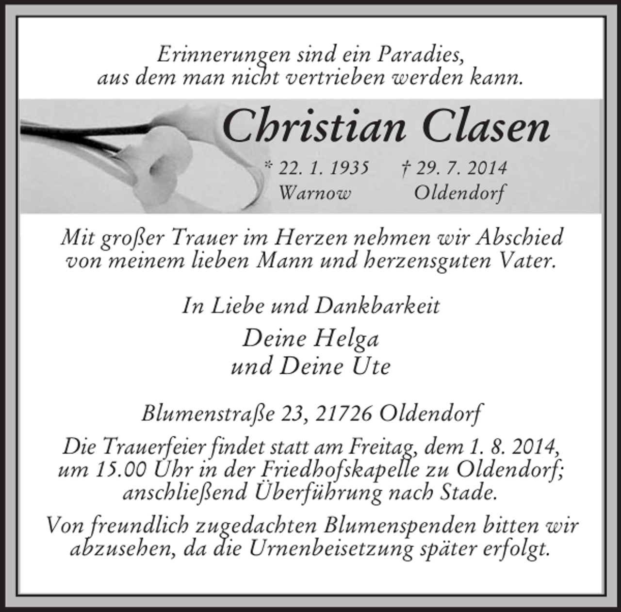 <p>Erinnerungen sind ein Paradies,<br />aus dem man nicht vertrieben werden kann.<br />Christian Clasen<br />* 22. 1. 1935 † 29. 7. 2014<br />Warnow Oldendorf<br />Mit großer Trauer im Herzen nehmen wir Abschied<br />von meinem lieben Mann und herzensguten Vater.<br />In Liebe und Dankbarkeit<br />Deine Helga<br />und Deine Ute<br />Blumenstraße 23, 21726 Oldendorf<br />Die Trauerfeier findet statt am Freitag, dem 1. 8. 2014,<br />um 15.00 Uhr in der Friedhofskapelle zu Oldendorf;<br />anschließend Überführung nach Stade.<br />Von freundlich zugedachten Blumenspenden bitten wir<br />abzusehen, da die Urnenbeisetzung später erfolgt.</p>