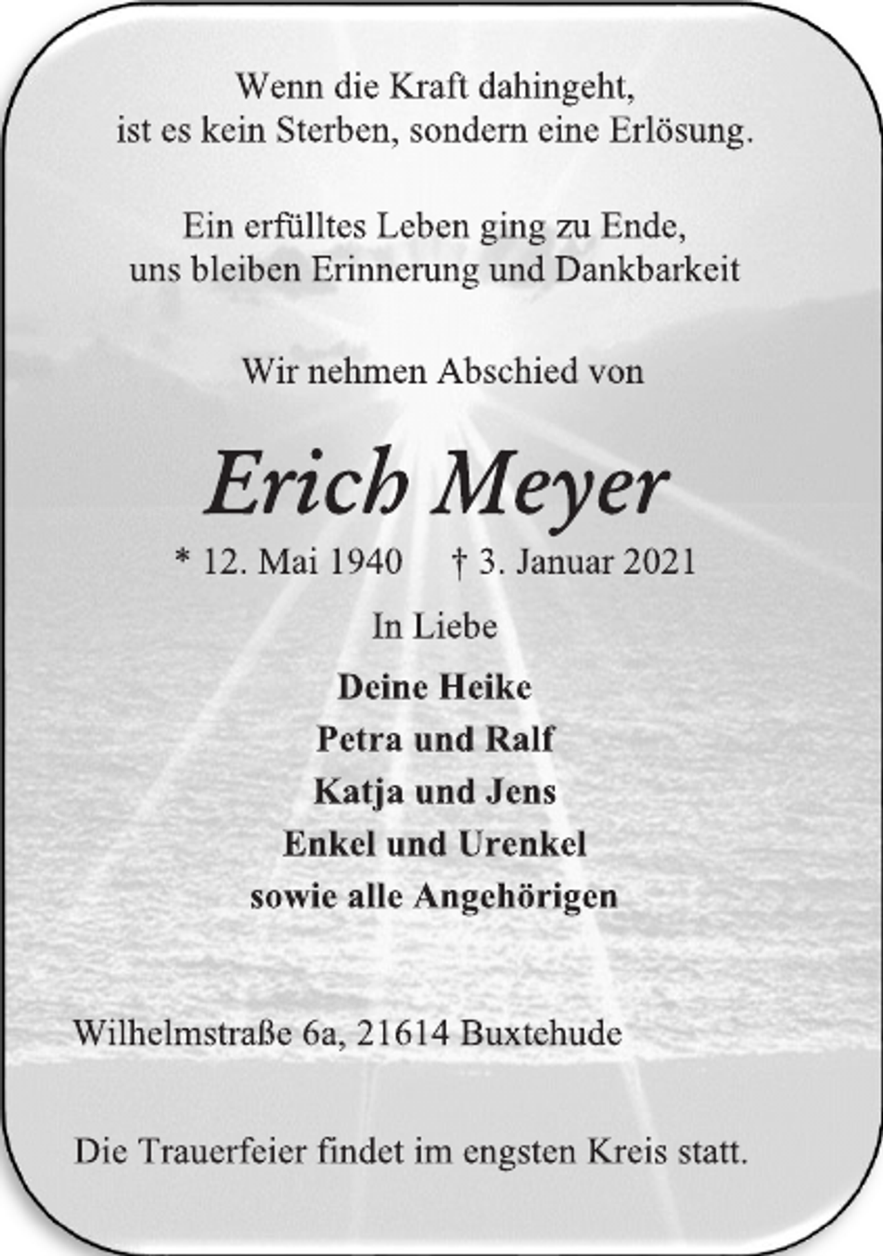 <p>Wenn die Kraft dahingeht,<br />ist es kein Sterben, sondern eine Erlösung.<br />Ein erfülltes Leben ging zu Ende,<br />uns bleiben Erinnerung und Dankbarkeit<br />Wir nehmen Abschied von<br />Erich Meyer*<br />12. Mai 1940 † 3. Januar 2021<br />In Liebe<br />Deine Heike<br />Petra und Ralf<br />Katja und Jens<br />Enkel und Urenkel<br />sowie alle Angehörigen<br />Wilhelmstraße 6a, 21614 Buxtehude<br />Die Trauerfeier findet im engsten Kreis statt.</p>