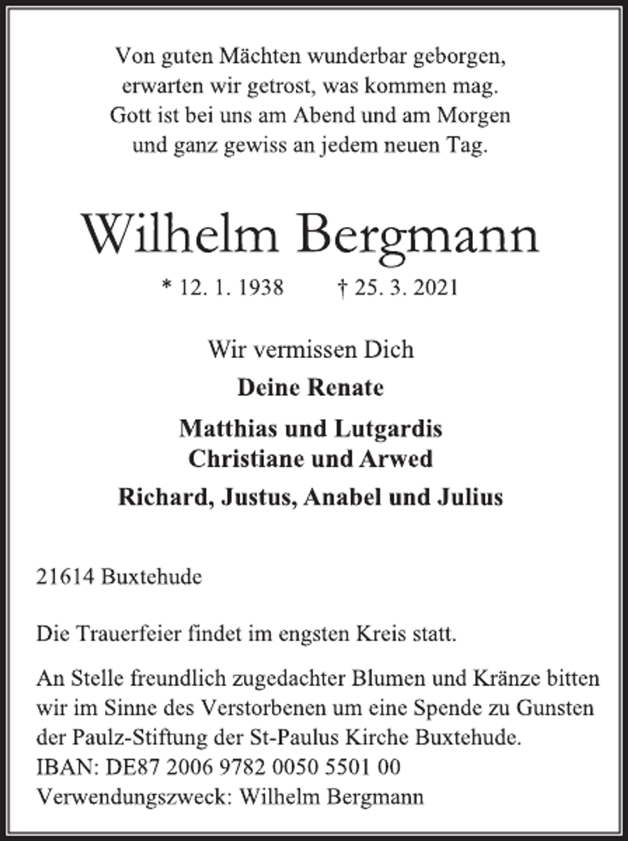 <p>Von guten Mächten wunderbar geborgen,<br />erwarten wir getrost, was kommen mag.<br />Gott ist bei uns am Abend und am Morgen<br />und ganz gewiss an jedem neuen Tag.<br />Wilhelm Bergmann<br />* 12.1.1938 +25.3.2021<br />Wir vermissen Dich<br />Deine Renate<br />Matthias und Lutgardis<br />Christiane und Arwed<br />Richard, Justus, Anabel und Julius<br />21614 Buxtehude<br />Die Trauerfeier findet im engsten Kreis statt.<br />An Stelle freundlich zugedachter Blumen und Kränze bitten<br />wir im Sinne des Verstorbenen um eine Spende zu Gunsten<br />der Paulz-Stiftung der St-Paulus Kirche Buxtehude.<br />IBAN: DE87 2006 9782 0050 5501 00<br />Verwendungszweck: Wilhelm Bergmann</p>