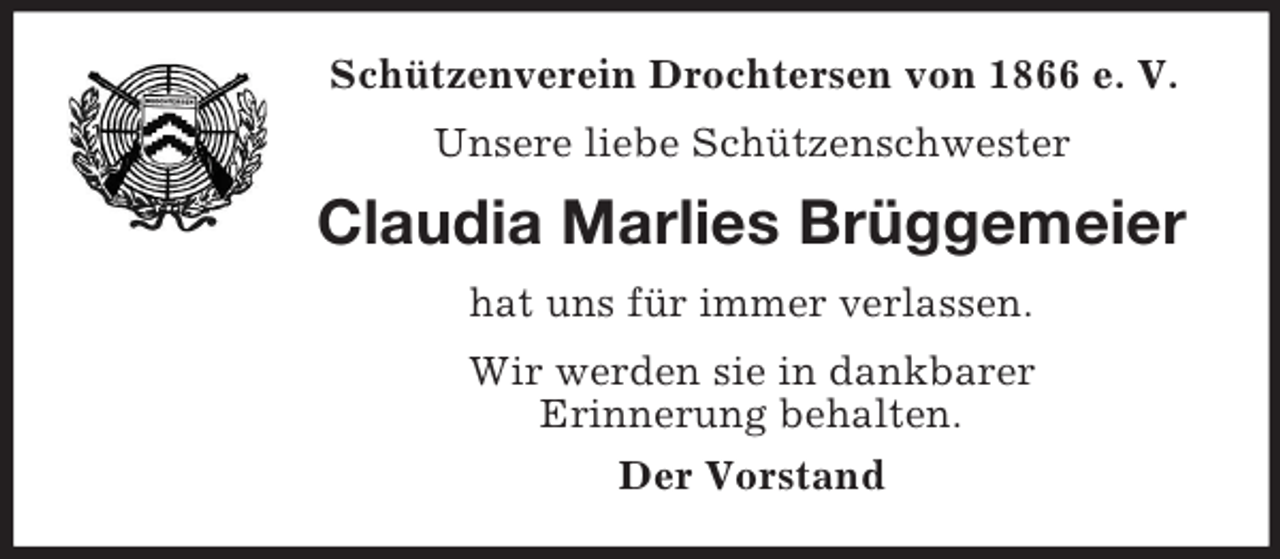 <p>Schützenverein Drochtersen von 1866 e. V.<br />Unsere liebe Schützenschwester</p><p>Claudia Marlies Brüggemeier<br />hat uns für immer verlassen.<br />Wir werden sie in dankbarer<br />Erinnerung behalten.<br />Der Vorstand</p>