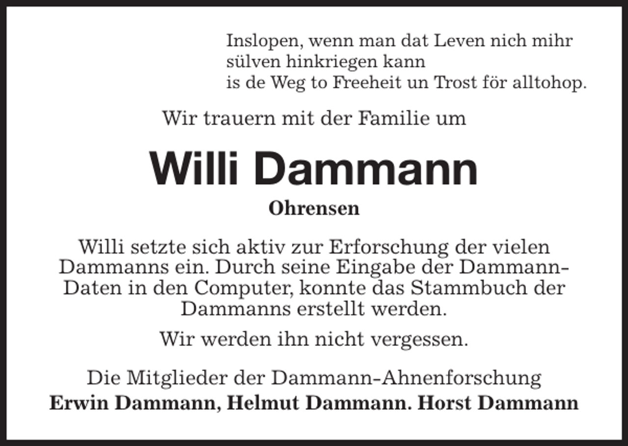 <p>Inslopen, wenn man dat Leven nich mihr<br />sülven hinkriegen kann<br />is de Weg to Freeheit un Trost för alltohop.<br />Wir trauern mit der Familie um<br />Willi Dammann<br />Ohrensen<br />Willi setzte sich aktiv zur Erforschung der vielen Dammanns ein. Durch seine Eingabe der Dammann-Daten in den Computer, konnte das Stammbuch der Dammanns erstellt werden.<br />Wir werden ihn nicht vergessen.<br />Die Mitglieder der Dammann-Ahnenforschung<br />Erwin Dammann, Helmut Dammann. Horst Dammann</p>