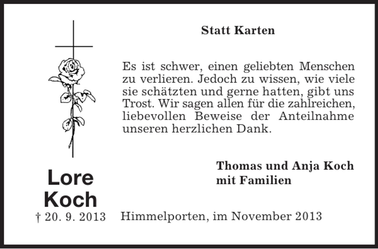 <p>Statt Karten<br />Es ist schwer, einen geliebten Menschen<br />zu verlieren. Jedoch zu wissen, wie viele<br />sie schätzten und gerne hatten, gibt uns<br />Trost. Wir sagen allen für die zahlreichen,<br />liebevollen Beweise der Anteilnahme<br />unseren herzlichen Dank.</p><p>Lore<br />Koch<br />† 20. 9. 2013</p><p>Thomas und Anja Koch<br />mit Familien<br />Himmelporten, im November 2013</p>