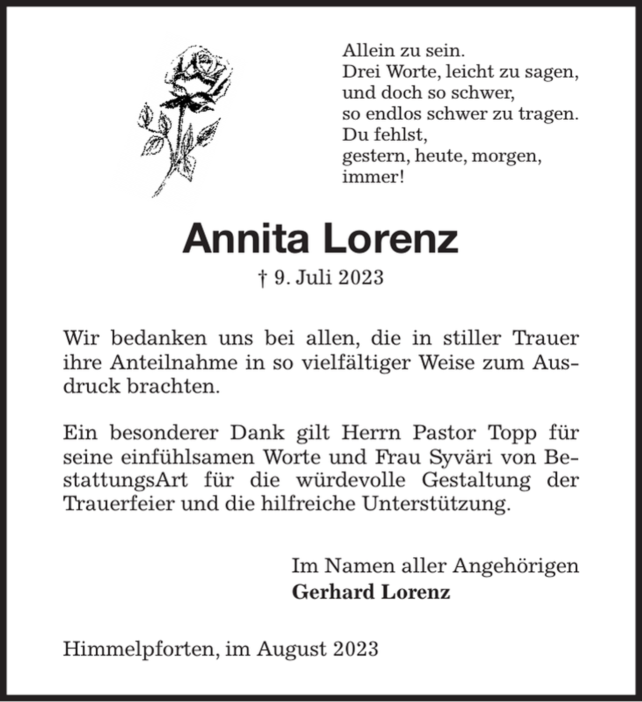 <p>Allein zu sein.<br />Drei Worte, leicht zu sagen,<br />und doch so schwer,<br />so endlos schwer zu tragen.<br />Du fehlst,<br />gestern, heute, morgen,<br />immer!<br />Annita Lorenz<br />† 9. Juli 2023<br />Wir bedanken uns bei allen, die in stiller Trauer<br />ihre Anteilnahme in so vielfältiger Weise zum Ausdruck brachten.</p><p>Ein besonderer Dank gilt Herrn Pastor Topp für seine einfühlsamen Worte und Frau Syväri von BestattungsArt für die würdevolle Gestaltung der Trauerfeier und die hilfreiche Unterstützung.<br />Im Namen aller Angehörigen<br />Gerhard Lorenz<br />Himmelpforten, im August 2023</p>