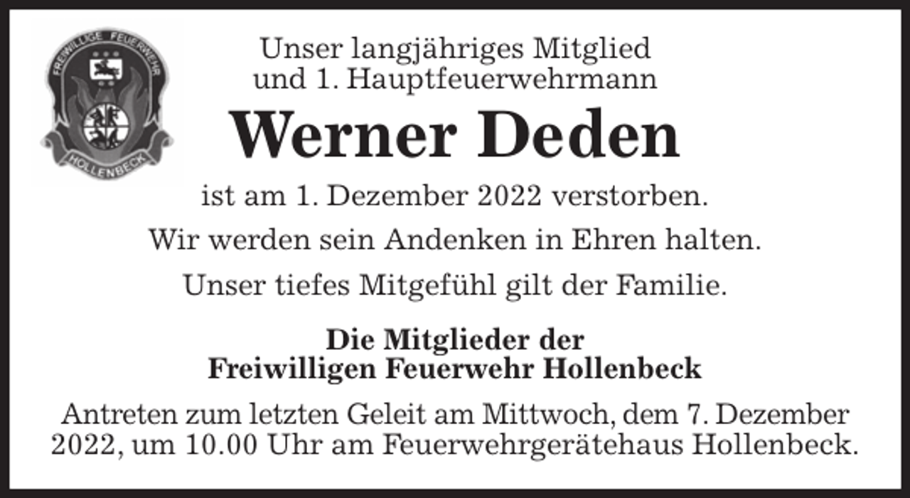 <p>Unser langjähriges Mitglied<br />und 1. Hauptfeuerwehrmann<br />Werner Deden<br />ist am 1. Dezember 2022 verstorben.<br />Wir werden sein Andenken in Ehren halten.<br />Unser tiefes Mitgefühl gilt der Familie.<br />Die Mitglieder der<br />Freiwilligen Feuerwehr Hollenbeck<br />Antreten zum letzten Geleit am Mittwoch, dem 7. Dezember<br />2022, um 10.00 Uhr am Feuerwehrgerätehaus Hollenbeck.</p>