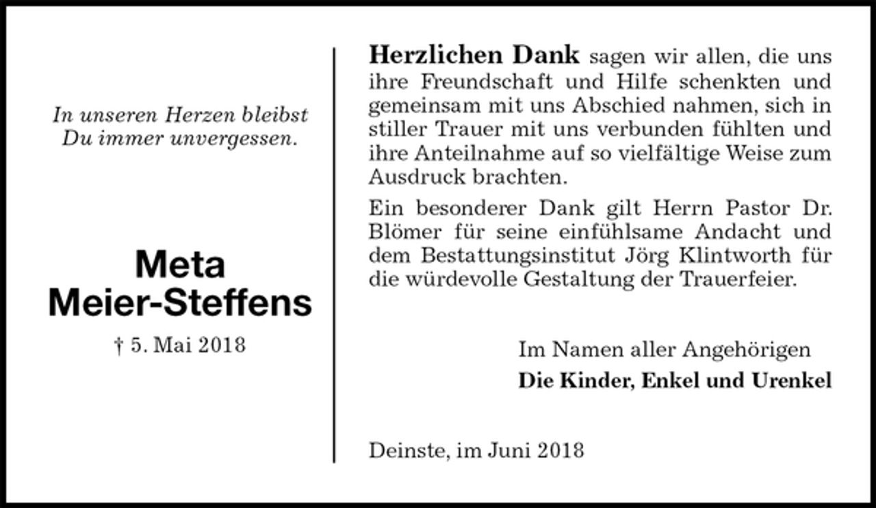 <p>Herzlichen Dank sagen wir allen, die uns ihre Freundschaft und Hilfe schenkten und gemeinsam mit uns Abschied nahmen, sich in stiller Trauer mit uns verbunden fühlten und ihre Anteilnahme auf so vielfältige Weise zum Ausdruck brachten.<br />Ein besonderer Dank gilt Herrn Pastor Dr. Blömer für seine einfühlsame Andacht und dem Bestattungsinstitut Jörg Klintworth für die würdevolle Gestaltung der Trauerfeier.<br />Im Namen aller Angehörigen<br />Die Kinder, Enkel und Urenkel<br />Deinste, im Juni 2018<br />In unseren Herzen bleibst<br />Du immer unvergessen.</p>
<p>Meta<br />Meier-Steffens<br />† 5. Mai 2018</p>