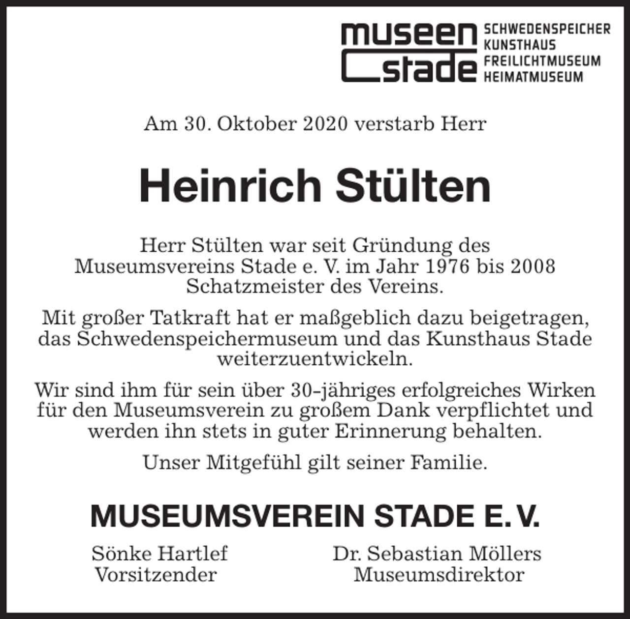 <p>Am 30. Oktober 2020 verstarb Herr<br />Heinrich Stülten<br />Herr Stülten war seit Gründung des<br />Museumsvereins Stade e. V. im Jahr 1976 bis 2008 Schatzmeister des Vereins.<br />Mit großer Tatkraft hat er maßgeblich dazu beigetragen, das Schwedenspeichermuseum und das Kunsthaus Stade weiterzuentwickeln.<br />Wir sind ihm für sein über 30-jähriges erfolgreiches Wirken<br />für den Museumsverein zu großem Dank verpflichtet und werden ihn stets in guter Erinnerung behalten.<br />Unser Mitgefühl gilt seiner Familie.<br />MUSEUMSVEREIN STADE E. V.<br />Sönke Hartlef Dr. Sebastian Möllers<br />Vorsitzender Museumsdirektor</p>