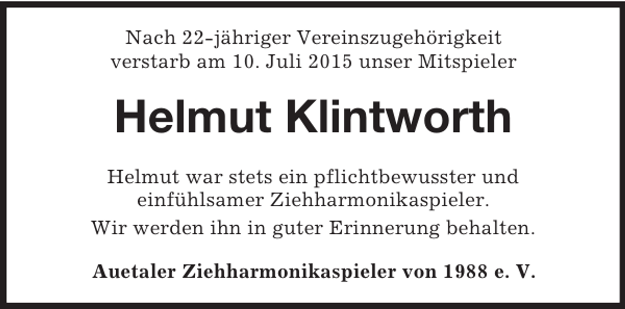 <p>Nach 22-jähriger Vereinszugehörigkeit<br />verstarb am 10. Juli 2015 unser Mitspieler<br />Helmut Klintworth<br />Helmut war stets ein pflichtbewusster und<br />einfühlsamer Ziehharmonikaspieler.<br />Wir werden ihn in guter Erinnerung behalten.<br />Auetaler Ziehharmonikaspieler von 1988 e. V.</p>