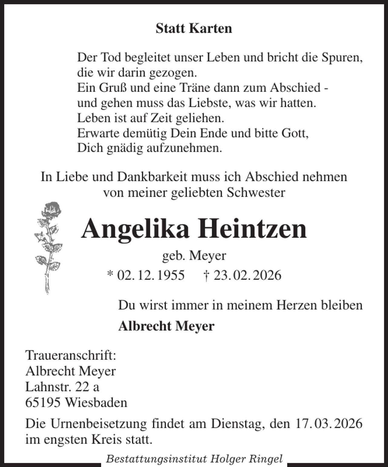 <p>Statt Karten<br />Der Tod begleitet unser Leben und bricht die Spuren,<br />die wir darin gezogen.<br />Ein Gruß und eine Träne dann zum Abschied -<br />und gehen muss das Liebste, was wir hatten.<br />Leben ist auf Zeit geliehen.<br />Erwarte demütig Dein Ende und bitte Gott,<br />Dich gnädig aufzunehmen.<br />In Liebe und Dankbarkeit muss ich Abschied nehmen<br />von meiner geliebten Schwester<br />Angelika Heintzen<br />geb. Meyer<br />* 02. 12. 1955 † 23. 02. 2026<br />Du wirst immer in meinem Herzen bleiben<br />Albrecht Meyer<br />Traueranschrift:<br />Albrecht Meyer<br />Lahnstr. 22 a<br />65195 Wiesbaden<br />Die Urnenbeisetzung findet am Dienstag, den 17. 03. 2026 im engsten Kreis statt.<br />Bestattungsinstitut Holger Ringel</p>