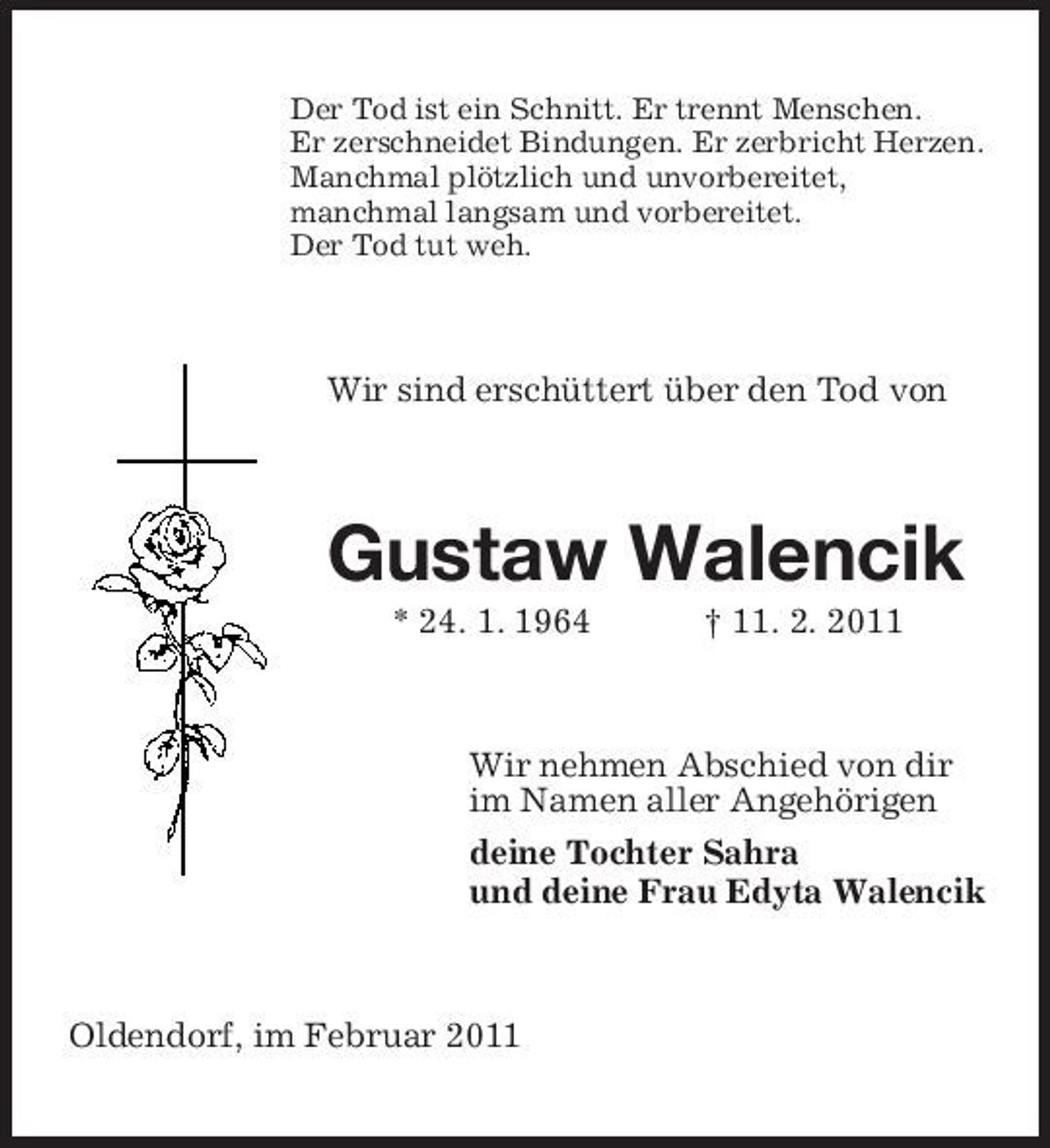 <p>Der Tod ist ein Schnitt. Er trennt Menschen. Er zerschneidet Bindungen. Er zerbricht Herzen. Manchmal plötzlich und unvorbereitet, manchmal langsam und vorbereitet. Der Tod tut weh.</p><p>Wir sind erschüttert über den Tod von</p><p>Gustaw Walencik<br />* 24. 1. 1964 † 11. 2. 2011 Wir nehmen Abschied von dir im Namen aller Angehörigen deine Tochter Sahra und deine Frau Edyta Walencik</p><p>Oldendorf, im Februar 2011</p>