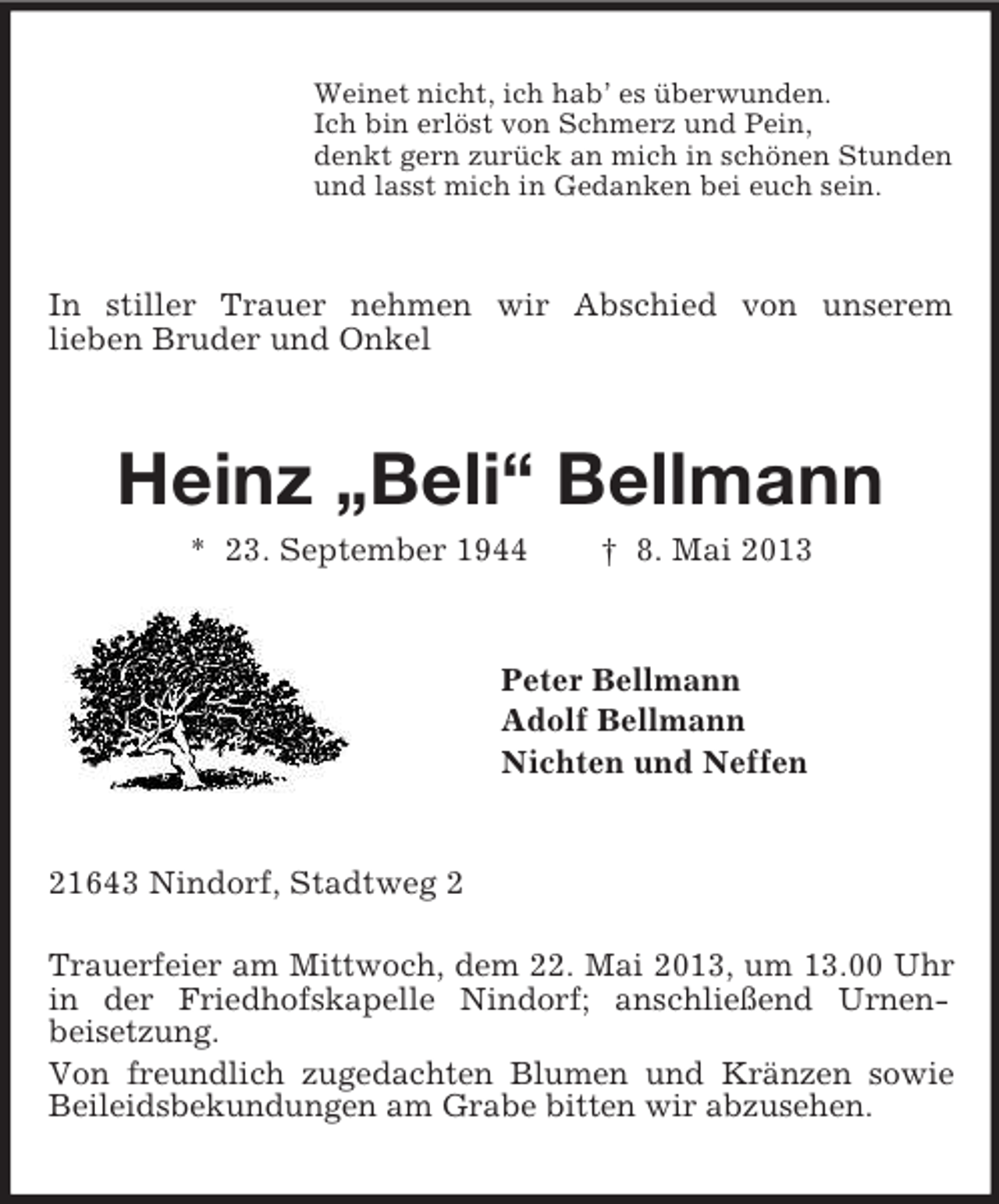 <p>Weinet nicht, ich hab’ es überwunden.<br />Ich bin erlöst von Schmerz und Pein,<br />denkt gern zurück an mich in schönen Stunden<br />und lasst mich in Gedanken bei euch sein.<br />In stiller Trauer nehmen wir Abschied von unserem<br />lieben Bruder und Onkel<br />Heinz „Beli“ Bellmann<br />* 23. September 1944 † 8. Mai 2013<br />Peter Bellmann<br />Adolf Bellmann<br />Nichten und Neffen<br />21643 Nindorf, Stadtweg 2</p><p>Trauerfeier am Mittwoch, dem 22. Mai 2013, um 13.00 Uhr in der Friedhofskapelle Nindorf; anschließend Urnen-<br />beisetzung.<br />Von freundlich zugedachten Blumen und Kränzen sowie Beileidsbekundungen am Grabe bitten wir abzusehen.</p>
