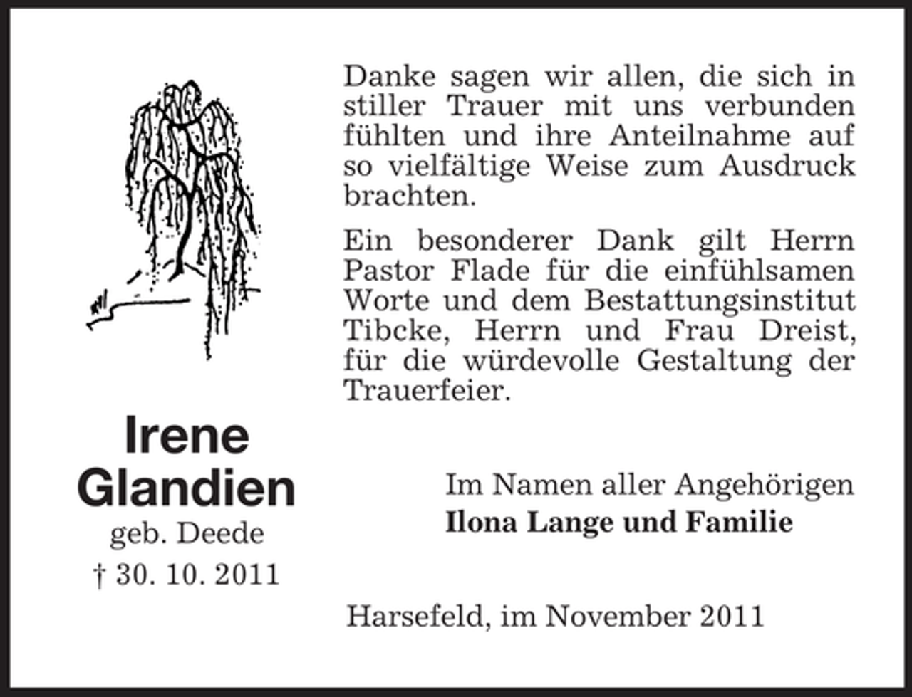 <p>Danke sagen wir allen, die sich in<br />stiller Trauer mit uns verbunden<br />fühlten und ihre Anteilnahme auf<br />so vielfältige Weise zum Ausdruck<br />brachten.<br />Ein besonderer Dank gilt Herrn<br />Pastor Flade für die einfühlsamen<br />Worte und dem Bestattungsinstitut<br />Tibcke, Herrn und Frau Dreist,<br />für die würdevolle Gestaltung der<br />Trauerfeier.</p><p>Irene<br />Glandien<br />geb. Deede<br />† 30. 10. 2011</p><p>Im Namen aller Angehörigen<br />Ilona Lange und Familie<br />Harsefeld, im November 2011</p>