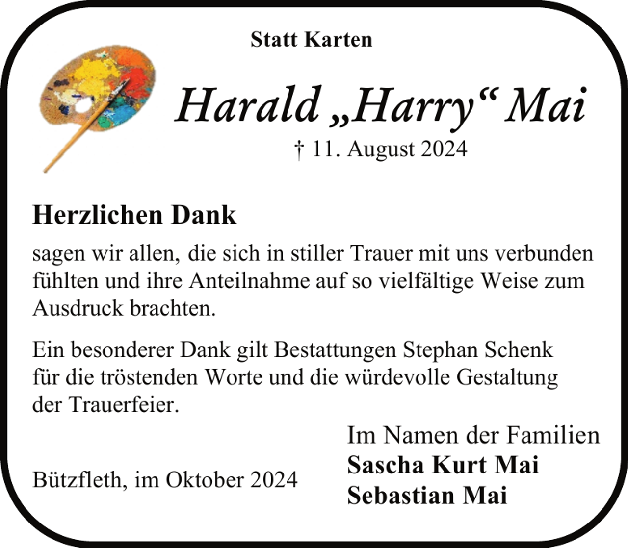 <p>Statt Karten</p><p>Harald „Harry“ Mai<br />† 11. August 2024</p><p>Herzlichen Dank<br />sagen wir allen, die sich in stiller Trauer mit uns verbunden<br />fühlten und ihre Anteilnahme auf so vielfältige Weise zum<br />Ausdruck brachten.<br />Ein besonderer Dank gilt Bestattungen Stephan Schenk<br />für die tröstenden Worte und die würdevolle Gestaltung<br />der Trauerfeier.<br />Bützfleth, im Oktober 2024</p><p>Im Namen der Familien<br />Sascha Kurt Mai<br />Sebastian Mai</p>