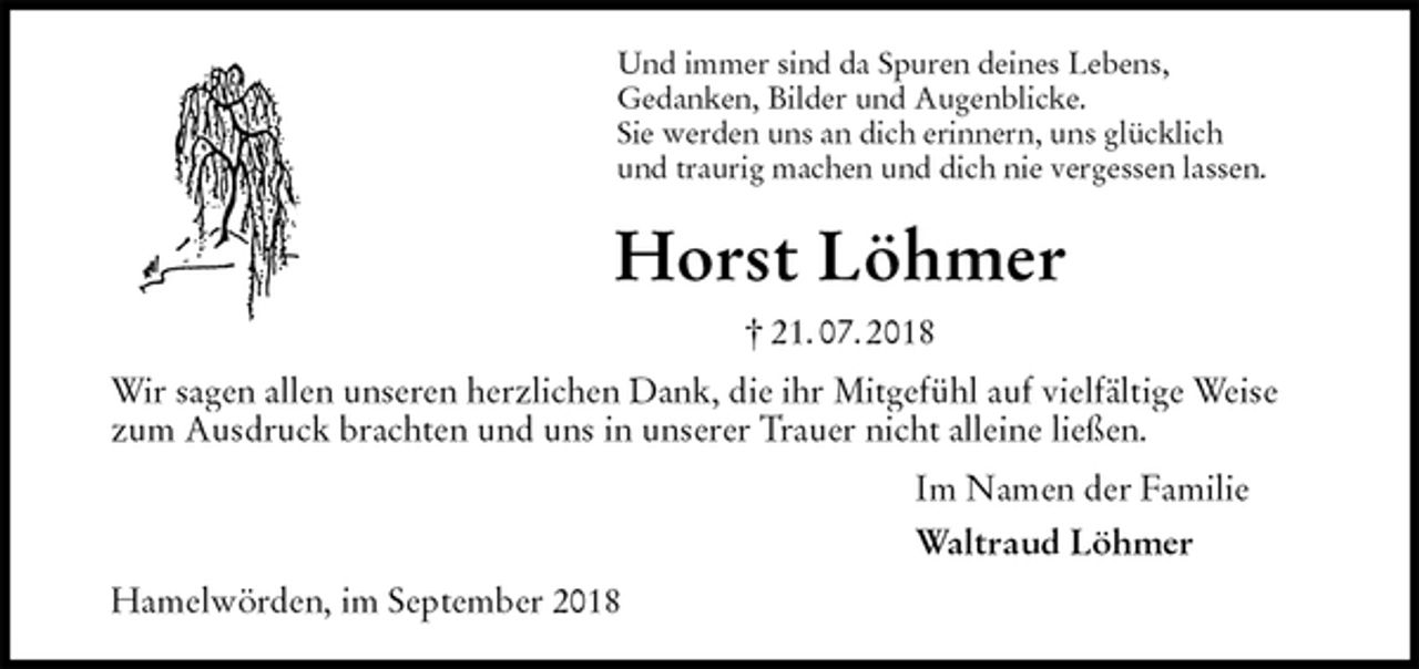 <p>Und immer sind da Spuren deines Lebens,<br />Gedanken, Bilder und Augenblicke.<br />Sie werden uns an dich erinnern, uns glücklich<br />und traurig machen und dich nie vergessen lassen.<br />Horst Löhmer<br />† 21. 07. 2018<br />Wir sagen allen unseren herzlichen Dank, die ihr Mitgefühl auf vielfältige Weise zum Ausdruck brachten und uns in unserer Trauer nicht alleine ließen.<br />Im Namen der Familie<br />Waltraud Löhmer<br />Hamelwörden, im September 2018</p>