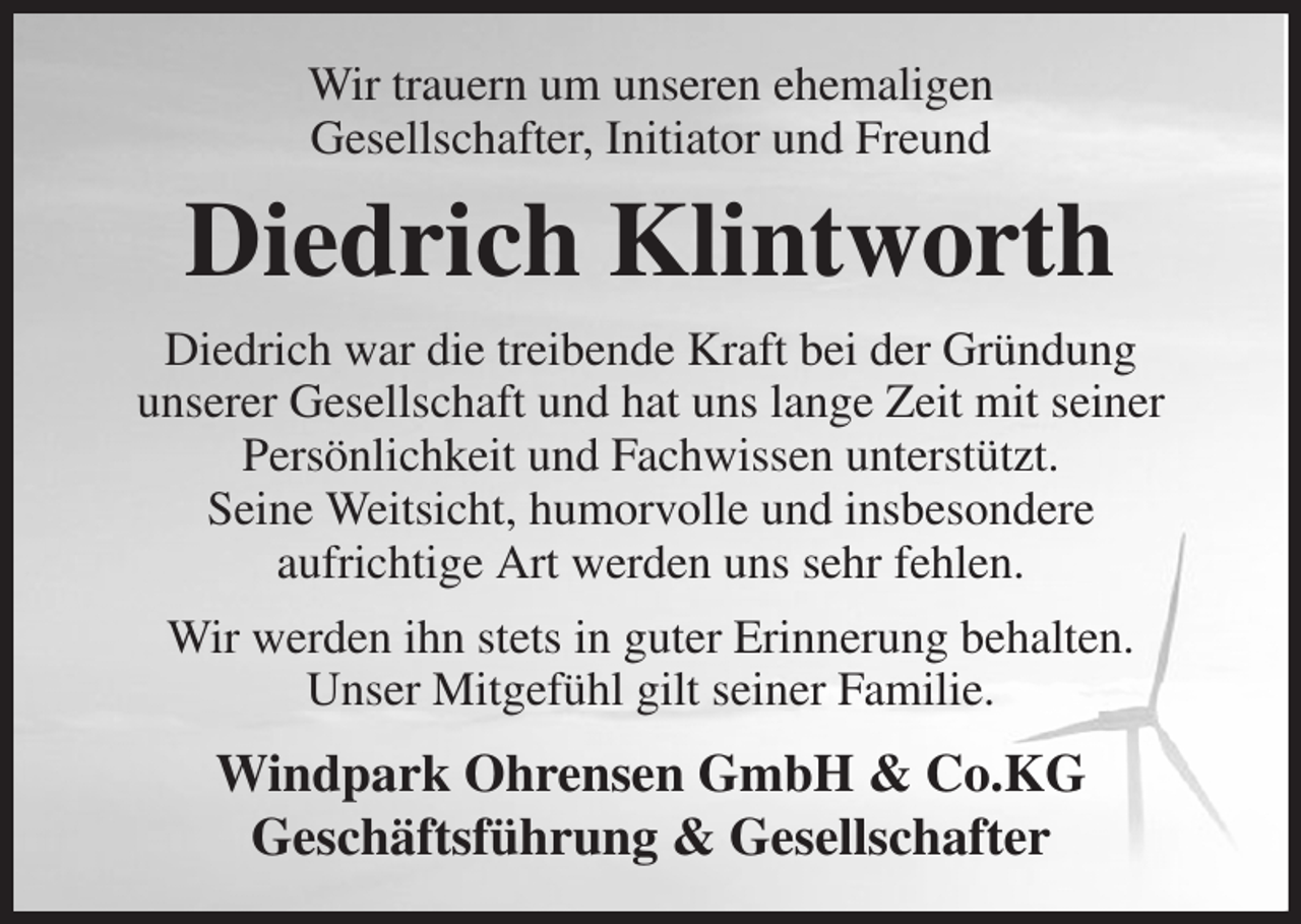 <p>Wir trauern um unseren ehemaligen<br />Gesellschafter, Initiator und Freund<br />Diedrich Klintworth<br />Diedrich war die treibende Kraft bei der Gründung<br />unserer Gesellschaft und hat uns lange Zeit mit seiner<br />Persönlichkeit und Fachwissen unterstützt.<br />Seine Weitsicht, humorvolle und insbesondere<br />aufrichtige Art werden uns sehr fehlen.<br />Wir werden ihn stets in guter Erinnerung behalten.<br />Unser Mitgefühl gilt seiner Familie.<br />Windpark Ohrensen GmbH &amp; Co.KG<br />Geschäftsführung &amp; Gesellschafter</p>