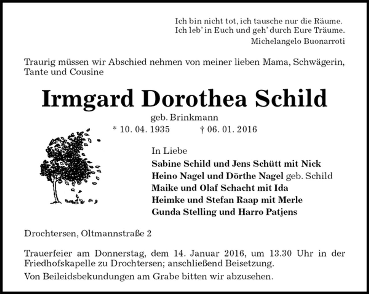 <p>Ich bin nicht tot, ich tausche nur die Räume.<br />Ich leb’ in Euch und geh’ durch Eure Träume.<br />Michelangelo Buonarroti<br />Traurig müssen wir Abschied nehmen von meiner lieben Mama, Schwägerin,<br />Tante und Cousine<br />Irmgard Dorothea Schild<br />geb. Brinkmann<br />* 10. 04. 1935 † 06. 01. 2016<br />In Liebe<br />Sabine Schild und Jens Schütt mit Nick<br />Heino Nagel und Dörthe Nagel geb. Schild<br />Maike und Olaf Schacht mit Ida<br />Heimke und Stefan Raap mit Merle<br />Gunda Stelling und Harro Patjens<br />Drochtersen, Oltmannstraße 2</p>
<p>Trauerfeier am Donnerstag, dem 14. Januar 2016, um 13.30 Uhr in der Friedhofskapelle zu Drochtersen; anschließend Beisetzung.<br />Von Beileidsbekundungen am Grabe bitten wir abzusehen.</p>