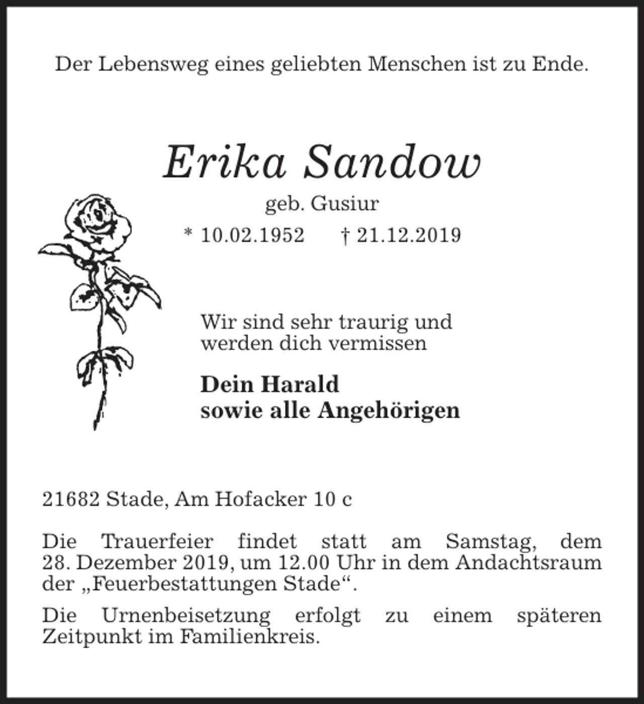 <p>Der Lebensweg eines geliebten Menschen ist zu Ende.<br />Erika Sandow<br />geb. Gusiur<br />* 10.02.1952 † 21.12.2019<br />Wir sind sehr traurig und<br />werden dich vermissen<br />Dein Harald<br />sowie alle Angehörigen<br />21682 Stade, Am Hofacker 10 c</p>
<p>Die Trauerfeier findet statt am Samstag, dem<br />28. Dezember 2019, um 12.00 Uhr in dem Andachtsraum der „Feuerbestattungen Stade“.<br />Die Urnenbeisetzung erfolgt zu einem späteren<br />Zeitpunkt im Familienkreis.</p>