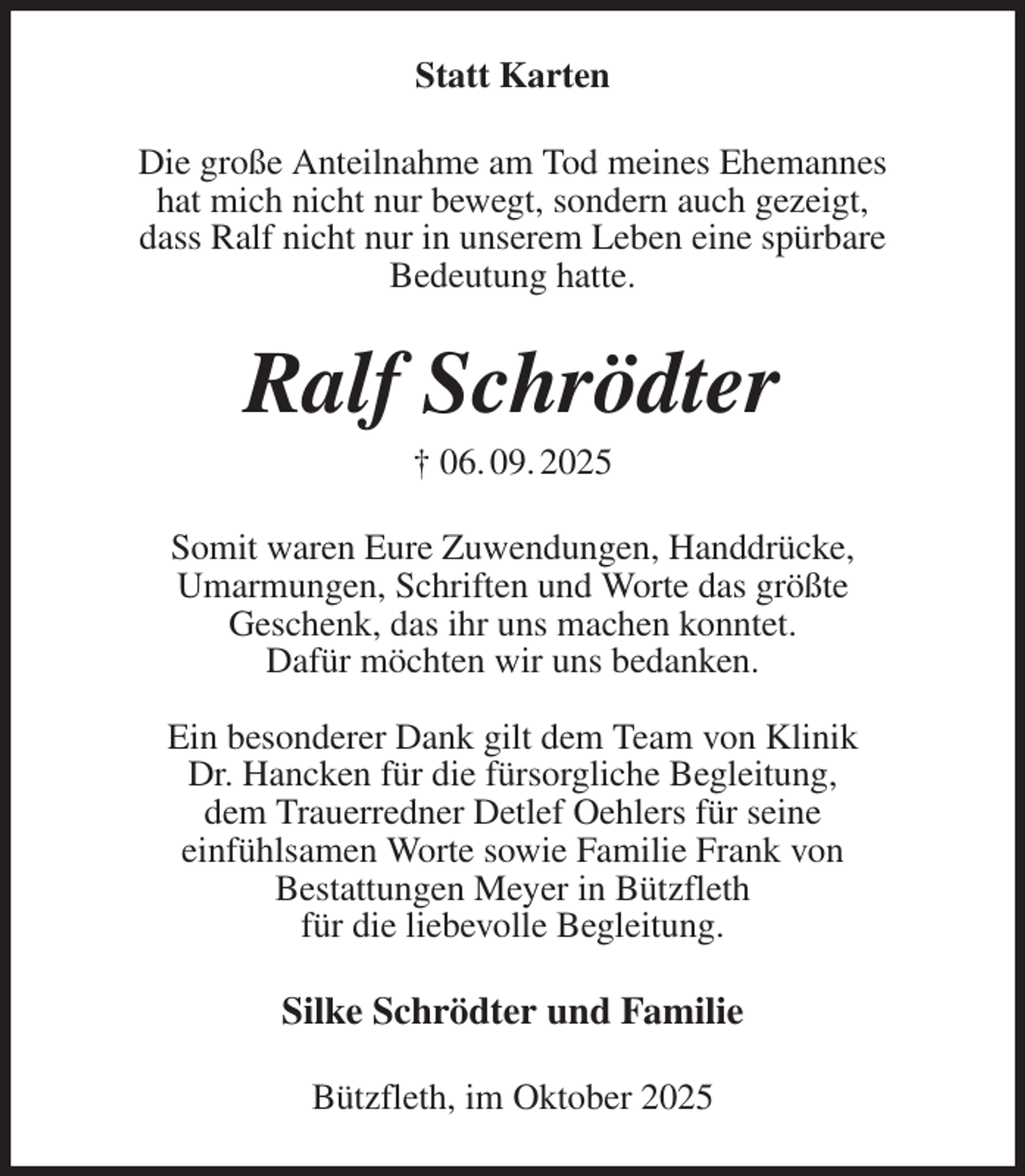 <p>Statt Karten<br />Die große Anteilnahme am Tod meines Ehemannes<br />hat mich nicht nur bewegt, sondern auch gezeigt,<br />dass Ralf nicht nur in unserem Leben eine spürbare<br />Bedeutung hatte.<br />Ralf Schrödter<br />† 06. 09. 2025<br />Somit waren Eure Zuwendungen, Handdrücke,<br />Umarmungen, Schriften und Worte das größte<br />Geschenk, das ihr uns machen konntet.<br />Dafür möchten wir uns bedanken.</p><p>Ein besonderer Dank gilt dem Team von Klinik<br />Dr. Hancken für die fürsorgliche Begleitung,<br />dem Trauerredner Detlef Oehlers für seine<br />einfühlsamen Worte sowie Familie Frank von<br />Bestattungen Meyer in Bützfleth<br />für die liebevolle Begleitung.<br />Silke Schrödter und Familie<br />Bützfleth, im Oktober 2025</p>