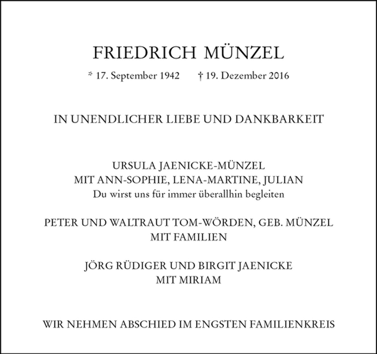 <p>FRIEDRICH MÜNZEL<br />* 17. September 1942 † 19. Dezember 2016<br />IN UNENDLICHER LIEBE UND DANKBARKEIT<br />URSULA JAENICKE-MÜNZEL<br />MIT ANN-SOPHIE, LENA-MARTINE, JULIAN<br />Du wirst uns für immer überallhin begleiten</p><p>PETER UND WALTRAUT TOM-WÖRDEN, GEB. MÜNZEL<br />MIT FAMILIEN</p><p>JÖRG RÜDIGER UND BIRGIT JAENICKE<br />MIT MIRIAM<br />WIR NEHMEN ABSCHIED IM ENGSTEN FAMILIENKREIS</p>