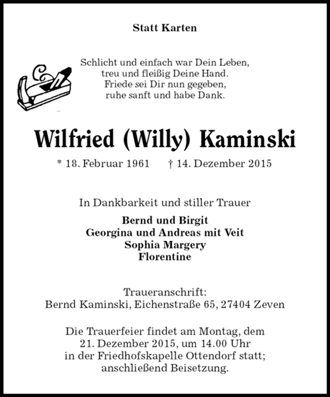 <p>Statt Karten<br />Schlicht und einfach war Dein Leben,<br />treu und fleißig Deine Hand.<br />Friede sei Dir nun gegeben,<br />ruhe sanft und habe Dank.<br />Wilfried (Willy) Kaminski<br />* 18. Februar 1961 † 14. Dezember 2015<br />In Dankbarkeit und stiller Trauer<br />Bernd und Birgit<br />Georgina und Andreas mit Veit<br />Sophia Margery<br />Florentine<br />Traueranschrift:<br />Bernd Kaminski, Eichenstraße 65, 27404 Zeven</p>
<p>Die Trauerfeier findet am Montag, dem<br />21. Dezember 2015, um 14.00 Uhr<br />in der Friedhofskapelle Ottendorf statt;<br />anschließend Beisetzung.</p>