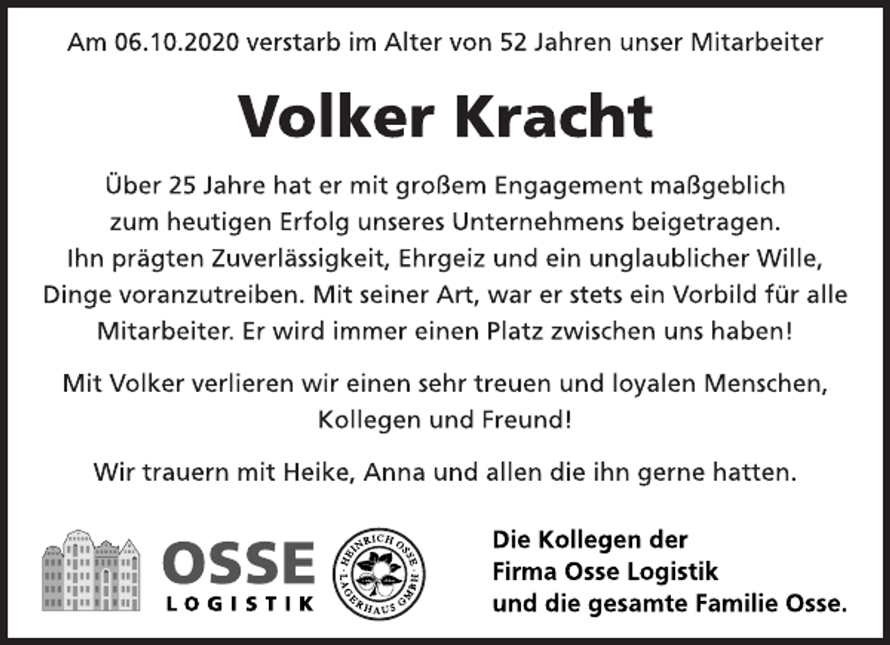 <p>Am 06.10.2020 verstarb im Alter von 52 Jahren unser Mitarbeiter<br />Volker Kracht<br />Über 25 Jahre hat er mit großem Engagement maßgeblich<br />zum heutigen Erfolg unseres Unternehmens beigetragen.<br />Ihn prägten Zuverlässigkeit, Ehrgeiz und ein unglaublicher Wille,<br />Dinge voranzutreiben. Mit seiner Art, war er stets ein Vorbild für alle<br />Mitarbeiter. Er wird immer einen Platz zwischen uns haben!<br />Mit Volker verlieren wir einen sehr treuen und loyalen Menschen,<br />Kollegen und Freund!<br />Wir trauern mit Heike, Anna und allen die ihn gerne hatten.<br />Die Kollegen der<br />Firma Osse Logistik<br />und die gesamte Familie Osse.</p>