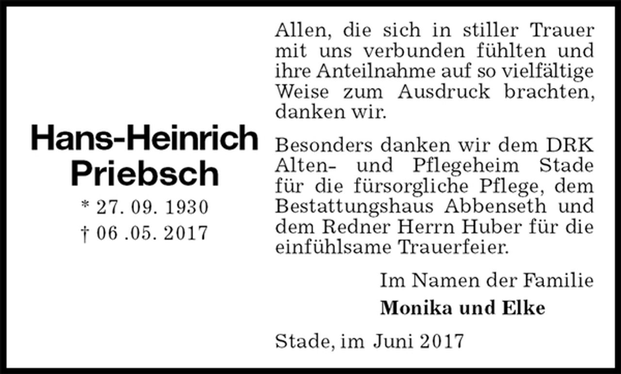 <p>Allen, die sich in stiller Trauer mit uns verbunden fühlten und ihre Anteilnahme auf so vielfältige<br />Weise zum Ausdruck brachten, danken wir.<br />Besonders danken wir dem DRK Alten- und Pflegeheim Stade<br />für die fürsorgliche Pflege, dem Bestattungshaus Abbenseth und dem Redner Herrn Huber für die einfühlsame Trauerfeier.<br />Im Namen der Familie<br />Monika und Elke<br />Stade, im Juni 2017</p><p>Hans-Heinrich<br />Priebsch<br />* 27. 09. 1930<br />† 06 .05. 2017</p>