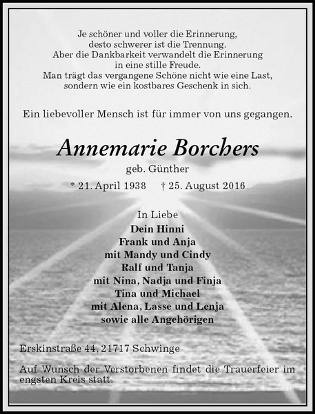 <p>Je schöner und voller die Erinnerung,<br />desto schwerer ist die Trennung.<br />Aber die Dankbarkeit verwandelt die Erinnerung<br />in eine stille Freude.<br />Man trägt das vergangene Schöne nicht wie eine Last,<br />sondern wie ein kostbares Geschenk in sich.<br />Ein liebevoller Mensch ist für immer von uns gegangen.<br />Annemarie Borchers<br />geb. Günther<br />* 21. April 1938 † 25. August 2016<br />In Liebe<br />Dein Hinni<br />Frank und Anja<br />mit Mandy und Cindy<br />Ralf und Tanja<br />mit Nina, Nadja und Finja<br />Tina und Michael<br />mit Alena, Lasse und Lenja<br />sowie alle Angehörigen<br />Erskinstraße 44, 21717 Schwinge</p><p>Auf Wunsch der Verstorbenen findet die Trauerfeier im engsten Kreis statt.</p>