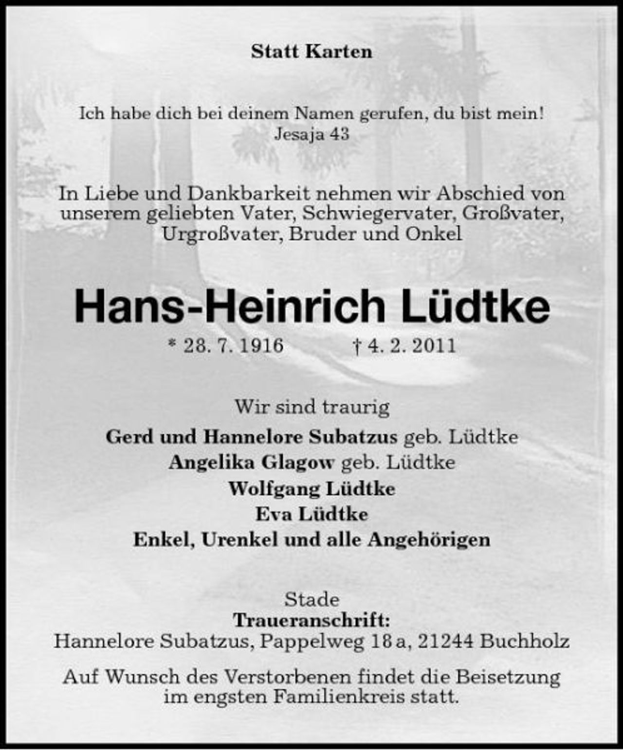 <p>Statt Karten<br />Ich habe dich bei deinem Namen gerufen, du bist mein! Jesaja 43</p><p>In Liebe und Dankbarkeit nehmen wir Abschied von unserem geliebten Vater, Schwiegervater, Großvater, Urgroßvater, Bruder und Onkel</p><p>Hans-Heinrich Lüdtke<br />* 28. 7. 1916 † 4. 2. 2011 Wir sind traurig Gerd und Hannelore Subatzus geb. Lüdtke Angelika Glagow geb. Lüdtke Wolfgang Lüdtke Eva Lüdtke Enkel, Urenkel und alle Angehörigen Stade Traueranschrift: Hannelore Subatzus, Pappelweg 18 a, 21244 Buchholz Auf Wunsch des Verstorbenen findet die Beisetzung im engsten Familienkreis statt.</p>