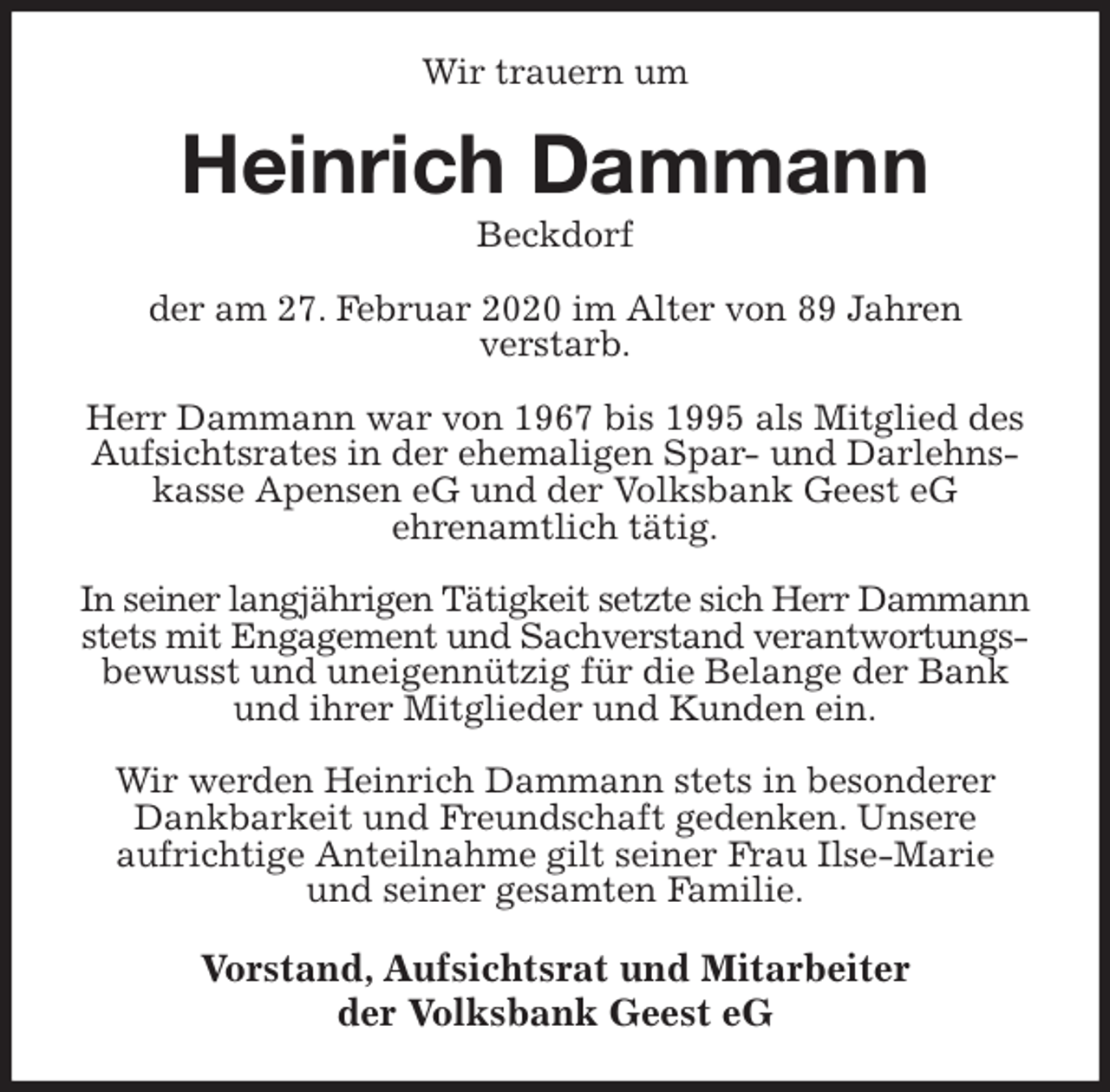 <p>Wir trauern um<br />Heinrich Dammann<br />Beckdorf<br />der am 27. Februar 2020 im Alter von 89 Jahren<br />verstarb.</p>
<p>Herr Dammann war von 1967 bis 1995 als Mitglied des Aufsichtsrates in der ehemaligen Spar- und Darlehnskasse Apensen eG und der Volksbank Geest eG<br />ehrenamtlich tätig.</p>
<p>In seiner langjährigen Tätigkeit setzte sich Herr Dammann<br />stets mit Engagement und Sachverstand verantwortungs-<br />bewusst und uneigennützig für die Belange der Bank und ihrer Mitglieder und Kunden ein.</p>
<p>Wir werden Heinrich Dammann stets in besonderer Dankbarkeit und Freundschaft gedenken. Unsere<br />aufrichtige Anteilnahme gilt seiner Frau Ilse-Marie<br />und seiner gesamten Familie.<br />Vorstand, Aufsichtsrat und Mitarbeiter<br />der Volksbank Geest eG</p>