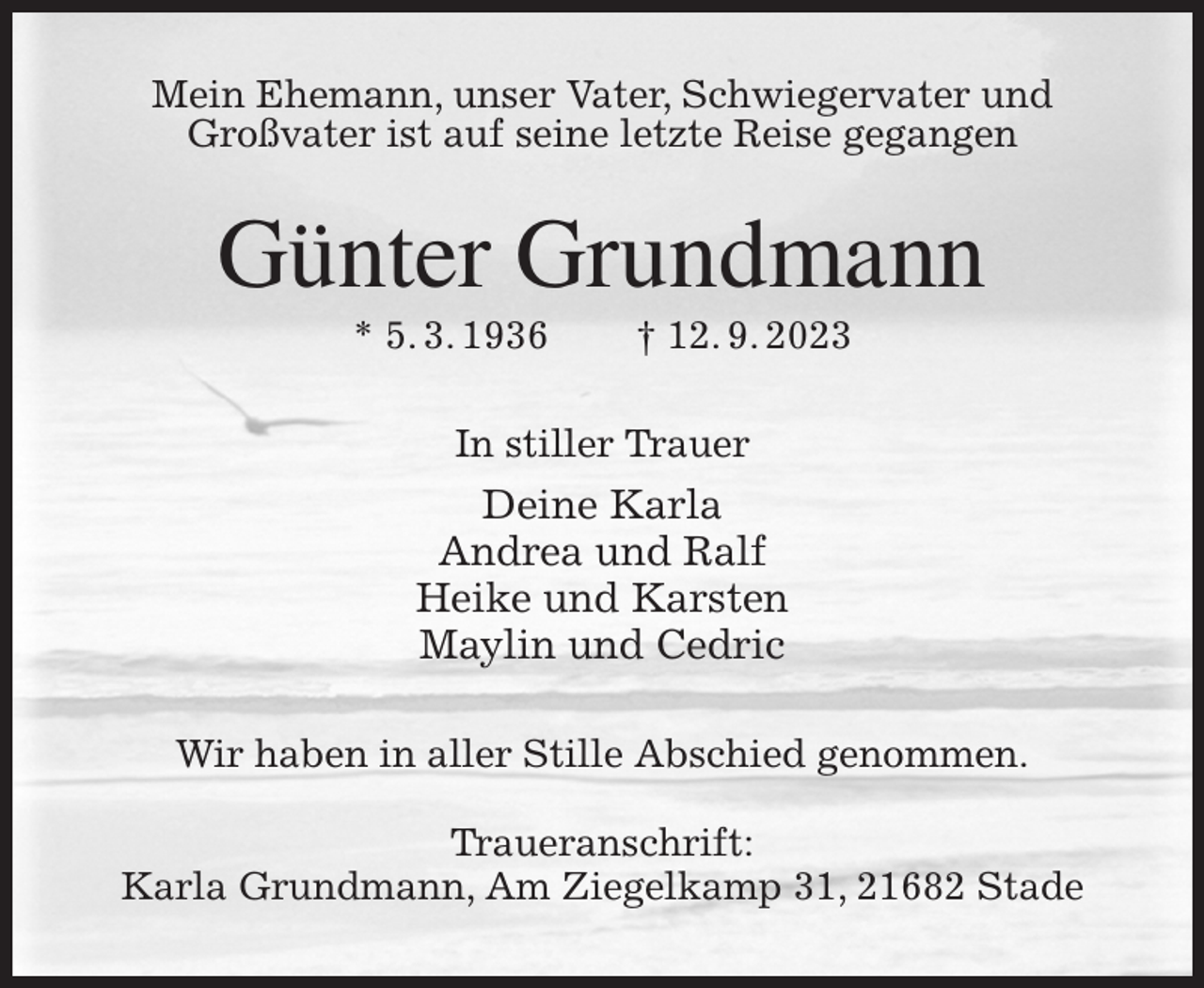 <p>Mein Ehemann, unser Vater, Schwiegervater und Großvater ist auf seine letzte Reise gegangen<br />Günter Grundmann<br />* 5. 3. 1936 † 12. 9. 2023<br />In stiller Trauer<br />Deine Karla<br />Andrea und Ralf<br />Heike und Karsten<br />Maylin und Cedric<br />Wir haben in aller Stille Abschied genommen.</p><p>Traueranschrift:<br />Karla Grundmann, Am Ziegelkamp 31, 21682 Stade</p>