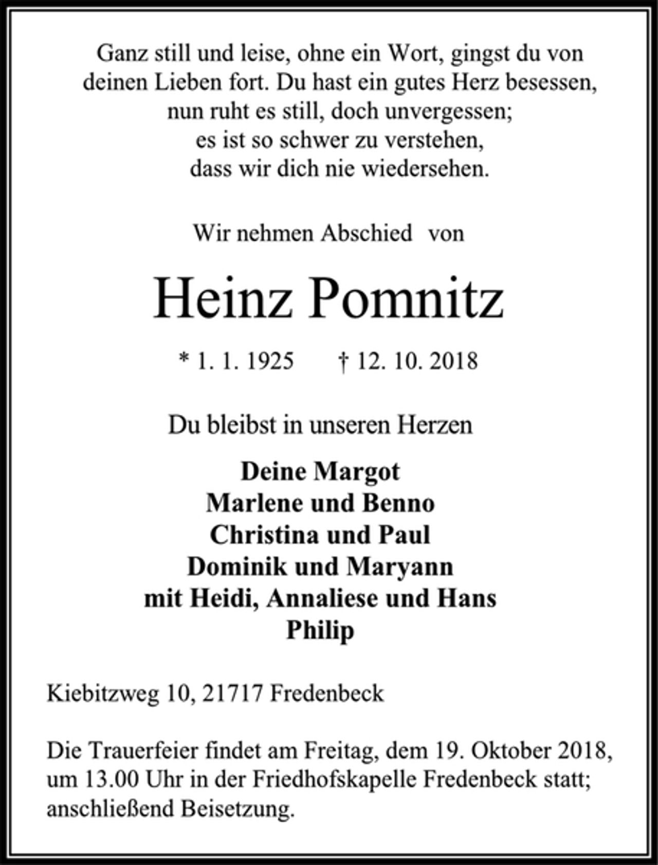 <p>Ganz still und leise, ohne ein Wort, gingst du von<br />deinen Lieben fort. Du hast ein gutes Herz besessen,<br />nun ruht es still, doch unvergessen;<br />es ist so schwer zu verstehen,<br />dass wir dich nie wiedersehen.<br />Wir nehmen Abschied von<br />Heinz Pomnitz<br />* 1. 1. 1925 † 12. 10. 2018<br />Du bleibst in unseren Herzen<br />Deine Margot<br />Marlene und Benno<br />Christina und Paul<br />Dominik und Maryann<br />mit Heidi, Annaliese und Hans<br />Philip<br />Kiebitzweg 10, 21717 Fredenbeck<br />Die Trauerfeier findet am Freitag, dem 19. Oktober 2018,<br />um 13.00 Uhr in der Friedhofskapelle Fredenbeck statt; anschließend Beisetzung.</p>