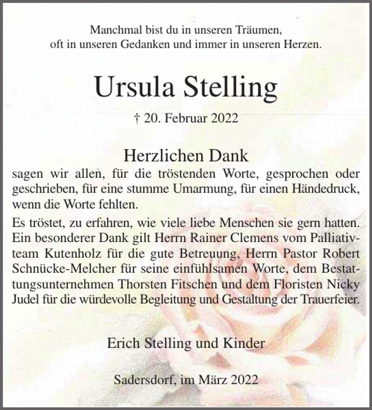 <p>Manchmal bist du in unseren Träumen,<br />oft in unseren Gedanken und immer in unseren Herzen.<br />Ursula Stelling<br />† 20. Februar 2022<br />Herzlichen Dank<br />sagen wir allen, für die tröstenden Worte, gesprochen oder<br />geschrieben, für eine stumme Umarmung, für einen Händedruck,<br />wenn die Worte fehlten.<br />Es tröstet, zu erfahren, wie viele liebe Menschen sie gern hatten.<br />Ein besonderer Dank gilt Herrn Rainer Clemens vom Palliativteam Kutenholz für die gute Betreuung, Herrn Pastor Robert Schnücke-Melcher für seine einfühlsamen Worte, dem Bestattungsunternehmen Thorsten Fitschen und dem Floristen Nicky Judel für die würdevolle Begleitung und Gestaltung der Trauerfeier.<br />Erich Stelling und Kinder<br />Sadersdorf, im März 2022</p>