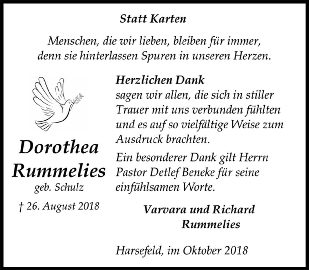 <p>Statt Karten<br />Menschen, die wir lieben, bleiben für immer,<br />denn sie hinterlassen Spuren in unseren Herzen.<br />Herzlichen Dank<br />sagen wir allen, die sich in stiller<br />Trauer mit uns verbunden fühlten<br />und es auf so vielfältige Weise zum<br />Ausdruck brachten.<br />Ein besonderer Dank gilt Herrn<br />Pastor Detlef Beneke für seine<br />einfühlsamen Worte.<br />Varvara und Richard<br />Rummelies<br />Harsefeld, im Oktober 2018<br />Dorothea<br />Rummelies<br />geb. Schulz<br />† 26. August 2018</p>