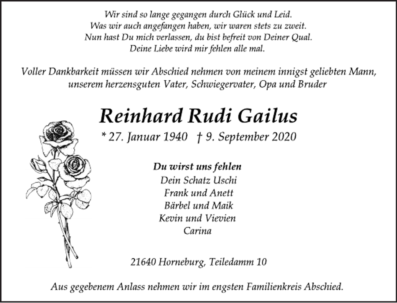 <p>Wir sind so lange gegangen durch Glück und Leid. Was wir auch angefangen haben, wir waren stets zu zweit. Nun hast Du mich verlassen, du bist befreit von Deiner Qual. Deine Liebe wird mir fehlen alle mal.<br />Voller Dankbarkeit müssen wir Abschied nehmen von meinem innigst geliebten Mann, unserem herzensguten Vater, Schwiegervater, Opa und Bruder<br />Reinhard Rudi Gailus<br />* 27. Januar 1940 † 9. September 2020<br />Du wirst uns fehlen<br />Dein Schatz Uschi<br />Frank und Anett<br />Bärbel und Maik<br />Kevin und Vievien Carina<br />21640 Horneburg, Teiledamm 10<br />Aus gegebenem Anlass nehmen wir im engsten Familienkreis Abschied.</p>