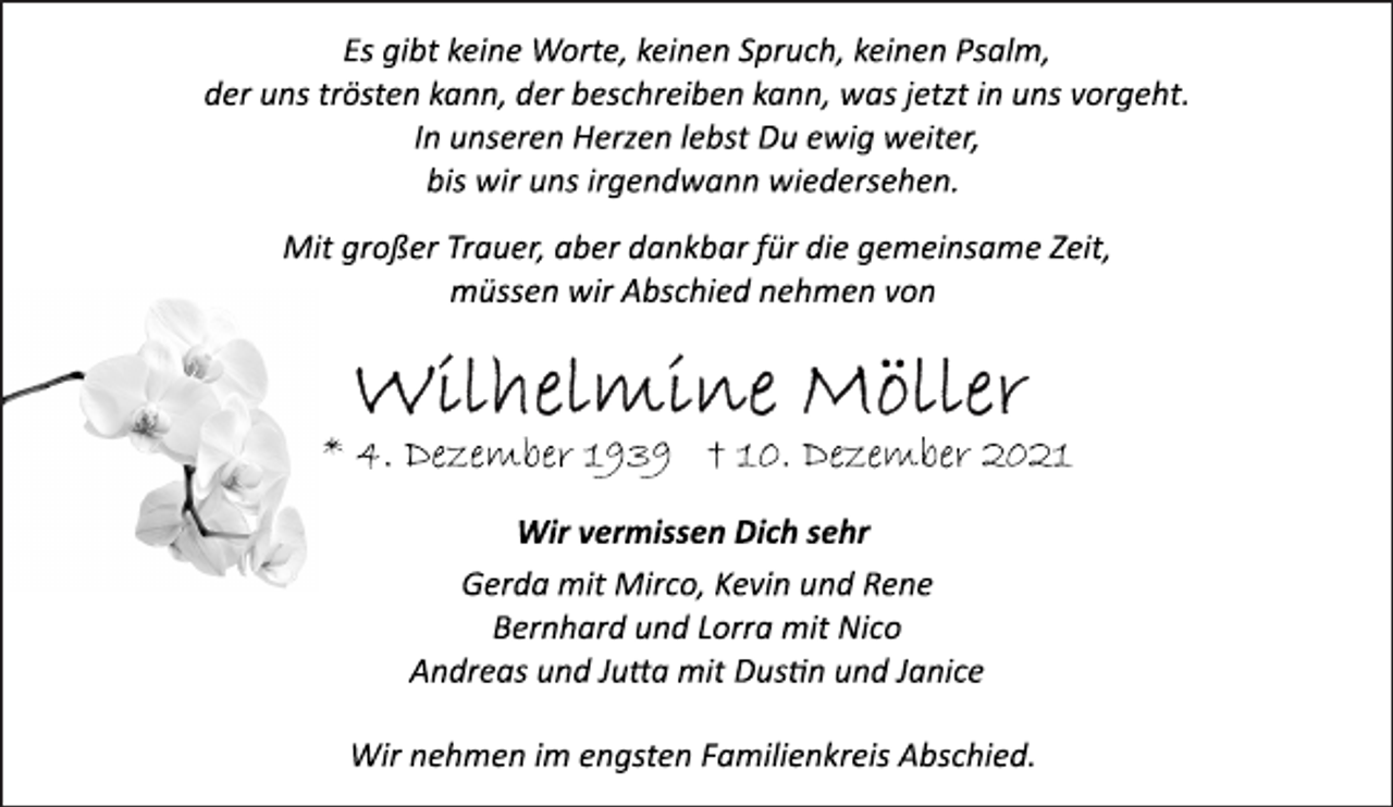 <p>Es gibt keine Worte, keinen Spruch, keinen Psalm,</p>
<p>der uns trösten kann, der beschreiben kann, was jetzt in uns vorgeht.</p>
<p>In unseren Herzen lebst Du ewig weiter,<br />bis wir uns irgendwann wiedersehen.</p>
<p>Mit großer Trauer, aber dankbar für die gemeinsame Zeit,</p>
<p>müssen wir Abschied nehmen von</p>
<p>Wilhelmine Möller</p>
<p>* 4. Dezember 1939 † 10. Dezember 2021<br />Wir vermissen Dich sehr</p>
<p>Gerda mit Mirco, Kevin und Rene<br />Bernhard und Lorra mit Nico<br />Andreas und Jutta mit Dustin und Janice</p>
<p>Wir nehmen im engsten Familienkreis Abschied.</p>