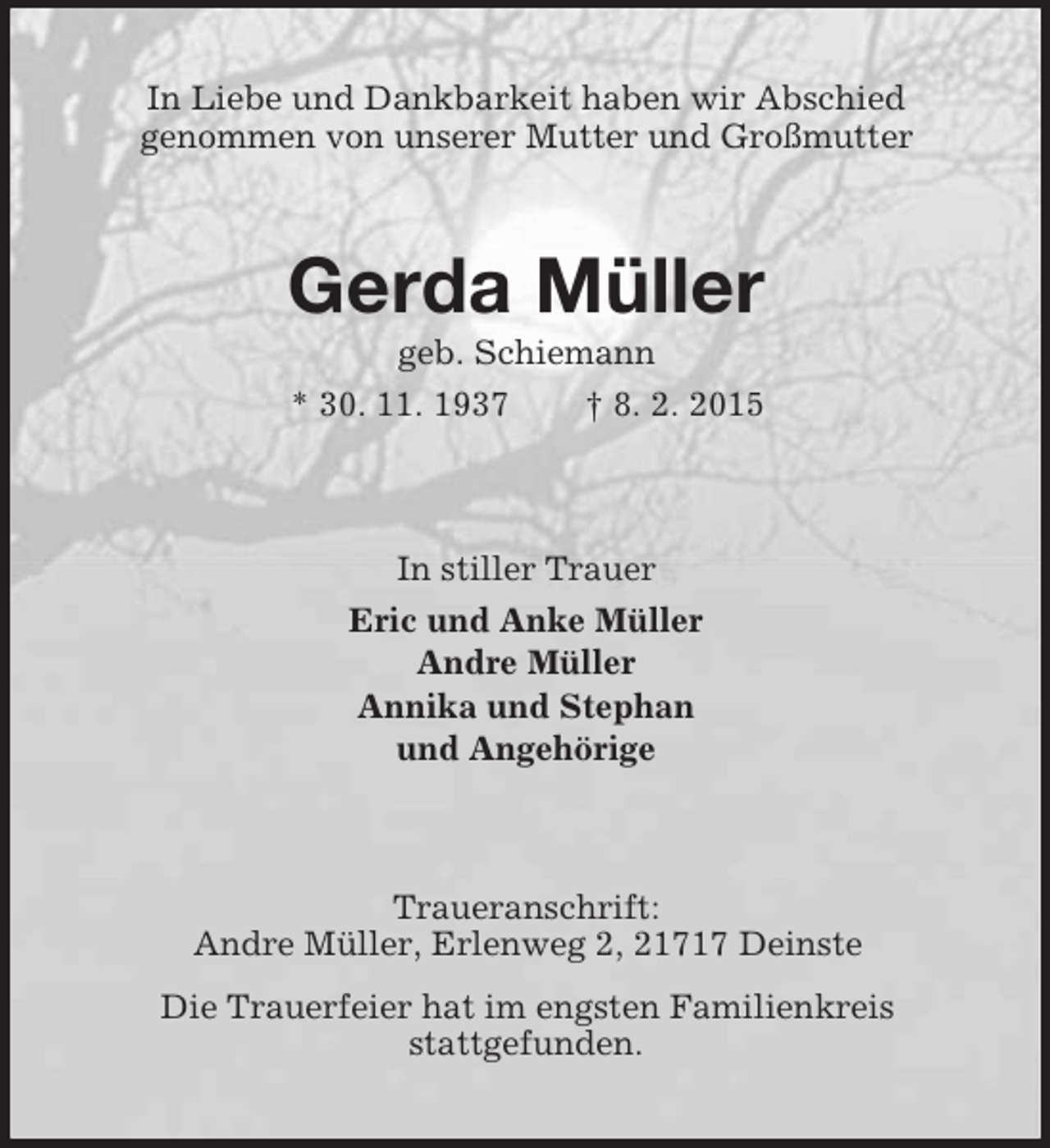 <p>In Liebe und Dankbarkeit haben wir Abschied<br />genommen von unserer Mutter und Großmutter<br />Gerda Müller<br />geb. Schiemann<br />* 30. 11. 1937 † 8. 2. 2015<br />In stiller Trauer<br />Eric und Anke Müller<br />Andre Müller<br />Annika und Stephan<br />und Angehörige<br />Traueranschrift:<br />Andre Müller, Erlenweg 2, 21717 Deinste<br />Die Trauerfeier hat im engsten Familienkreis<br />stattgefunden.</p>