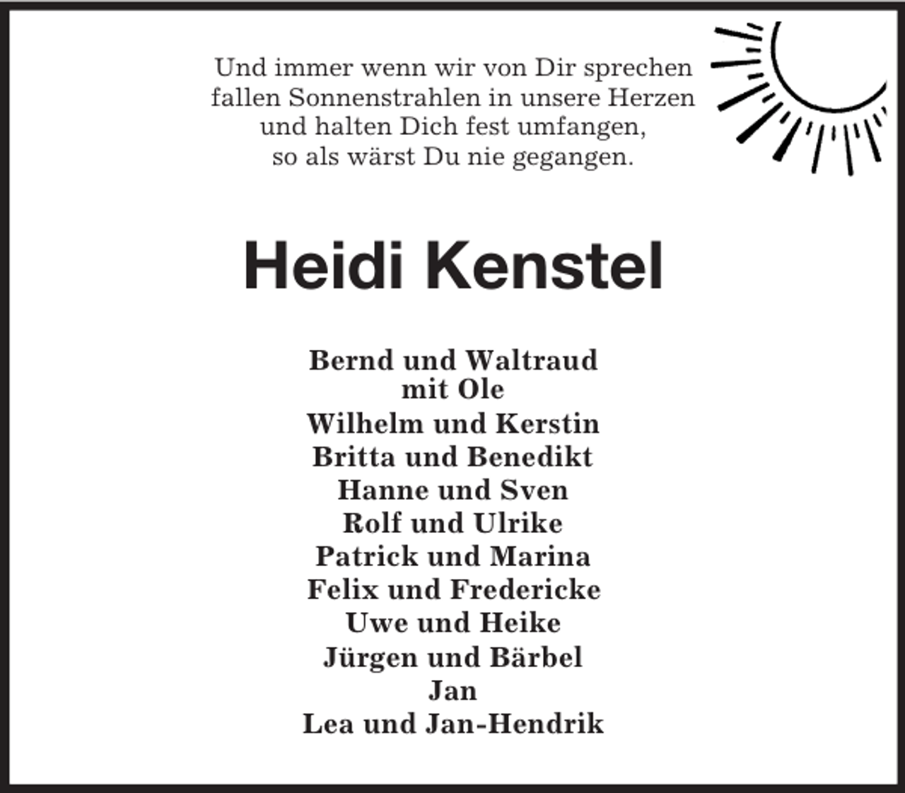 <p>Und immer wenn wir von Dir sprechen<br />fallen Sonnenstrahlen in unsere Herzen<br />und halten Dich fest umfangen,<br />so als wärst Du nie gegangen.</p>
<p>Heidi Kenstel<br />Bernd und Waltraud<br />mit Ole<br />Wilhelm und Kerstin<br />Britta und Benedikt<br />Hanne und Sven<br />Rolf und Ulrike<br />Patrick und Marina<br />Felix und Fredericke<br />Uwe und Heike<br />Jürgen und Bärbel<br />Jan<br />Lea und Jan-Hendrik</p>