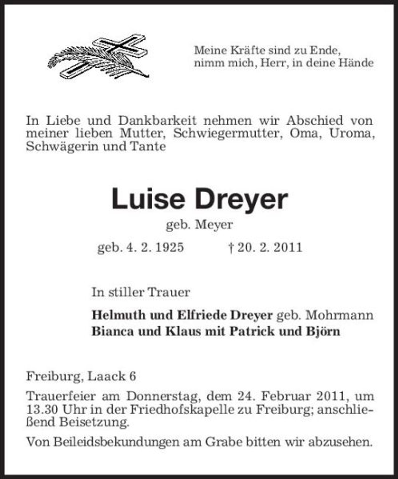 <p>Meine Kräfte sind zu Ende, nimm mich, Herr, in deine Hände</p><p>In Liebe und Dankbarkeit nehmen wir Abschied von meiner lieben Mutter, Schwiegermutter, Oma, Uroma, Schwägerin und Tante</p><p>Luise Dreyer<br />geb. Meyer geb. 4. 2. 1925 † 20. 2. 2011 In stiller Trauer Helmuth und Elfriede Dreyer geb. Mohrmann Bianca und Klaus mit Patrick und Björn</p><p>Freiburg, Laack 6 Trauerfeier am Donnerstag, dem 24. Februar 2011, um 13.30 Uhr in der Friedhofskapelle zu Freiburg; anschließend Beisetzung. Von Beileidsbekundungen am Grabe bitten wir abzusehen.</p>