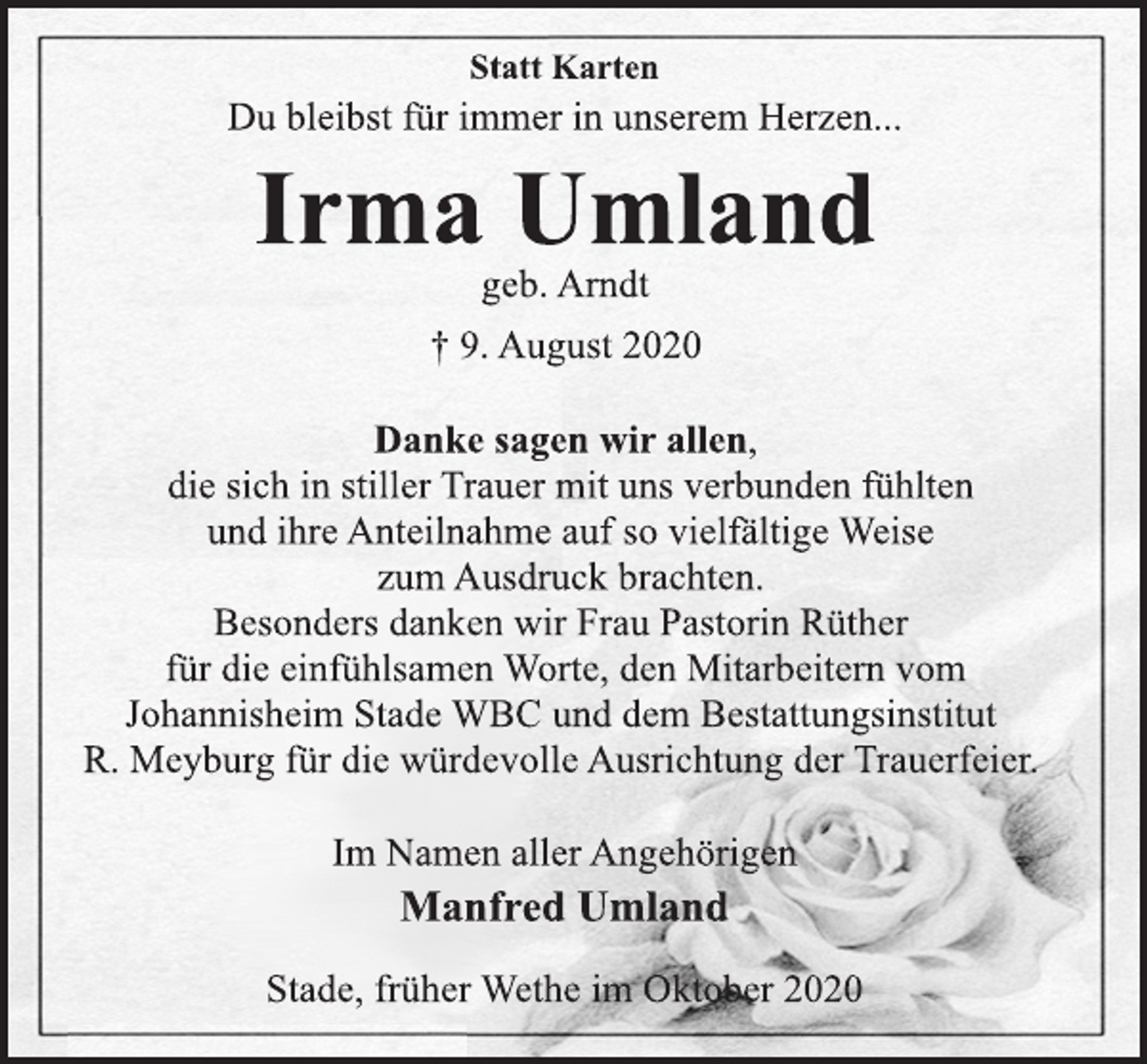 <p>Statt Karten<br />Du bleibst für immer in unserem Herzen...<br />Irma Umland<br />geb. Arndt<br />† 9. August 2020<br />Danke sagen wir allen,<br />die sich in stiller Trauer mit uns verbunden fühlten<br />und ihre Anteilnahme auf so vielfältige Weise<br />zum Ausdruck brachten.<br />Besonders danken wir Frau Pastorin Rüther<br />für die einfühlsamen Worte, den Mitarbeitern vom<br />Johannisheim Stade WBC und dem Bestattungsinstitut<br />R. Meyburg für die würdevolle Ausrichtung der Trauerfeier.<br />Im Namen aller Angehörigen<br />Manfred Umland<br />Stade, früher Wethe im Oktober 2020</p>