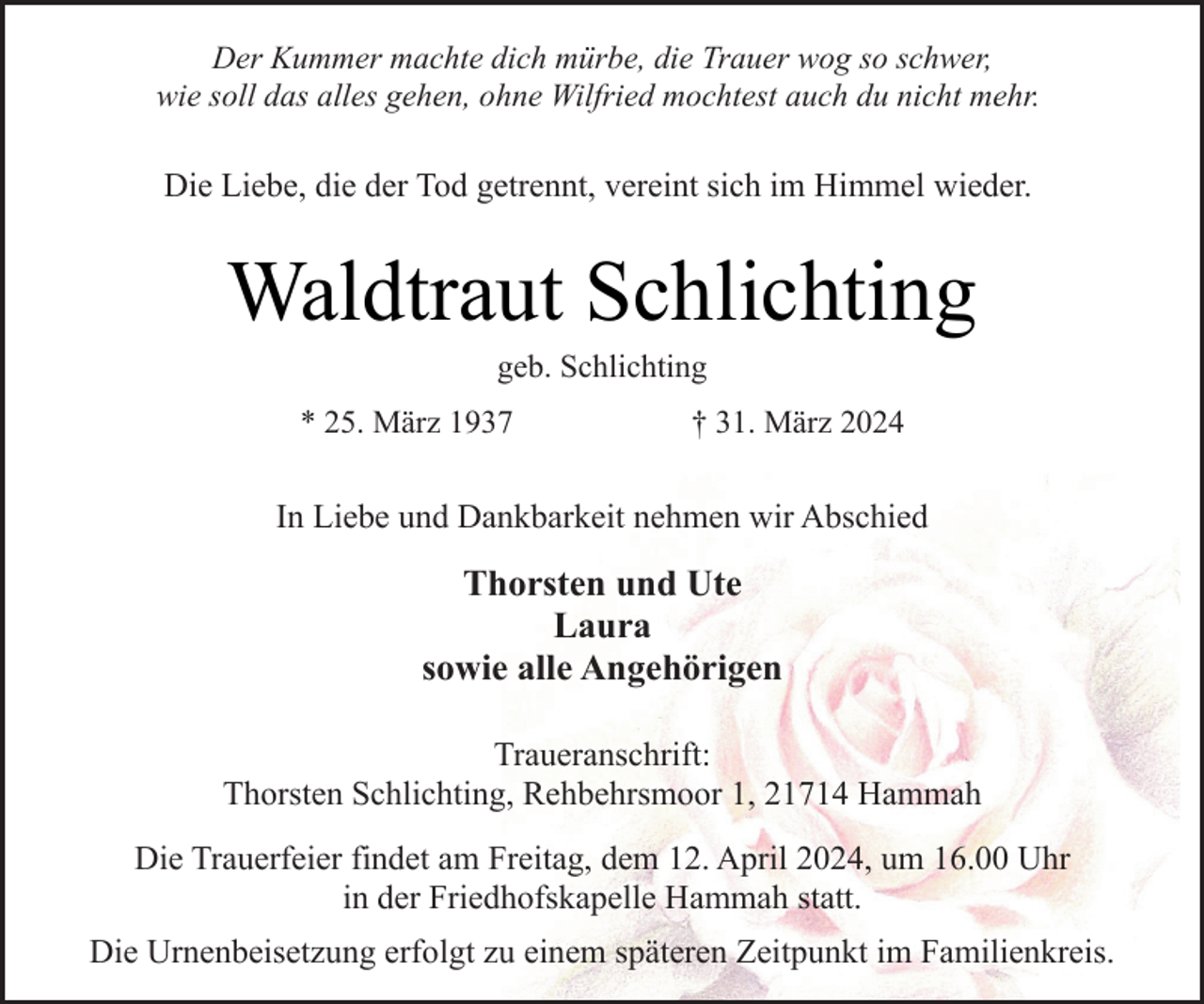 <p>Der Kummer machte dich mürbe, die Trauer wog so schwer,<br />wie soll das alles gehen, ohne Wilfried mochtest auch du nicht mehr.</p><p>Die Liebe, die der Tod getrennt, vereint sich im Himmel wieder.</p><p>Waldtraut Schlichting<br />geb. Schlichting</p><p>* 25. März 1937</p><p>† 31. März 2024</p><p>In Liebe und Dankbarkeit nehmen wir Abschied</p><p>Thorsten und Ute<br />Laura<br />sowie alle Angehörigen<br />Traueranschrift:<br />Thorsten Schlichting, Rehbehrsmoor 1, 21714 Hammah<br />Die Trauerfeier findet am Freitag, dem 12. April 2024, um 16.00 Uhr<br />in der Friedhofskapelle Hammah statt.<br />Die Urnenbeisetzung erfolgt zu einem späteren Zeitpunkt im Familienkreis.</p>