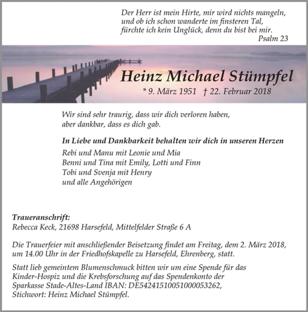 <p>Der Herr ist mein Hirte, mir wird nichts mangeln,<br />und ob ich schon wanderte im finsteren Tal,<br />fürchte ich kein Unglück, denn du bist bei mir.<br />Psalm 23<br />Heinz Michael Stümpfel<br />* 9. März 1951 † 22. Februar 2018<br />Wir sind sehr traurig, dass wir dich verloren haben,<br />aber dankbar, dass es dich gab.<br />In Liebe und Dankbarkeit behalten wir dich in unseren Herzen<br />Rebi und Manu mit Leonie und Mia<br />Benni und Tina mit Emily, Lotti und Finn<br />Tobi und Svenja mit Henry<br />und alle Angehörigen<br />Traueranschrift:<br />Rebecca Keck, 21698 Harsefeld, Mittelfelder Straße 6 A<br />Die Trauerfeier mit anschließender Beisetzung findet am Freitag, dem 2. März 2018, um 14.00 Uhr in der Friedhofskapelle zu Harsefeld, Ehrenberg, statt.<br />Statt lieb gemeintem Blumenschmuck bitten wir um eine Spende für das Kinder-Hospiz und die Krebsforschung auf das Spendenkonto der Sparkasse Stade-Altes-Land IBAN: DE54241510051000053262,<br />Stichwort: Heinz Michael Stümpfel.</p>