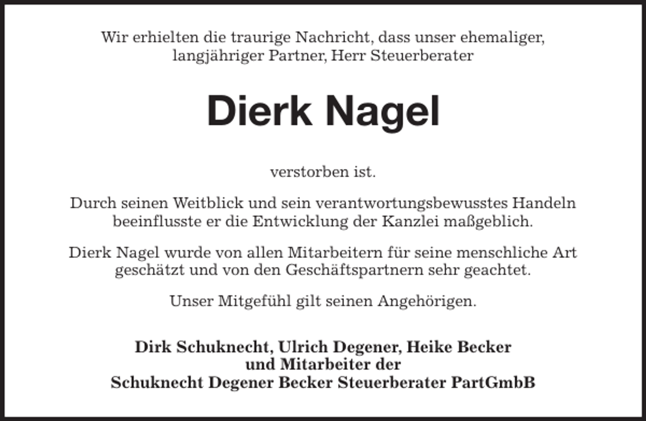 <p>Wir erhielten die traurige Nachricht, dass unser ehemaliger,<br />langjähriger Partner, Herr Steuerberater<br />Dierk Nagel<br />verstorben ist.<br />Durch seinen Weitblick und sein verantwortungsbewusstes Handeln<br />beeinflusste er die Entwicklung der Kanzlei maßgeblich.<br />Dierk Nagel wurde von allen Mitarbeitern für seine menschliche Art<br />geschätzt und von den Geschäftspartnern sehr geachtet.<br />Unser Mitgefühl gilt seinen Angehörigen.<br />Dirk Schuknecht, Ulrich Degener, Heike Becker<br />und Mitarbeiter der<br />Schuknecht Degener Becker Steuerberater PartGmbB</p>