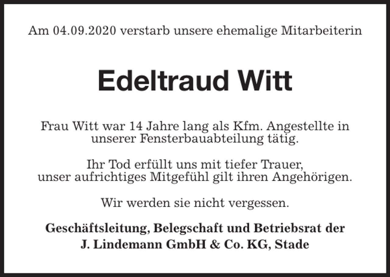 <p>Am 04.09.2020 verstarb unsere ehemalige Mitarbeiterin<br />Edeltraud Witt<br />Frau Witt war 14 Jahre lang als Kfm. Angestellte in<br />unserer Fensterbauabteilung tätig.</p>
<p>Ihr Tod erfüllt uns mit tiefer Trauer,<br />unser aufrichtiges Mitgefühl gilt ihren Angehörigen.</p>
<p>Wir werden sie nicht vergessen.</p>
<p>Geschäftsleitung, Belegschaft und Betriebsrat der<br />J. Lindemann GmbH &amp; Co. KG, Stade</p>
