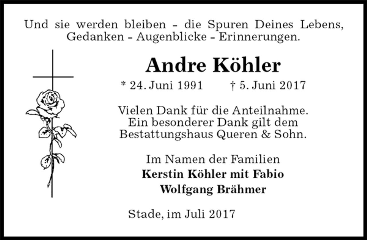 <p>Und sie werden bleiben - die Spuren Deines Lebens, Gedanken - Augenblicke - Erinnerungen.<br />Andre Köhler<br />* 24. Juni 1991 † 5. Juni 2017<br />Vielen Dank für die Anteilnahme.<br />Ein besonderer Dank gilt dem<br />Bestattungshaus Queren &amp; Sohn.<br />Im Namen der Familien<br />Kerstin Köhler mit Fabio<br />Wolfgang Brähmer<br />Stade, im Juli 2017</p>