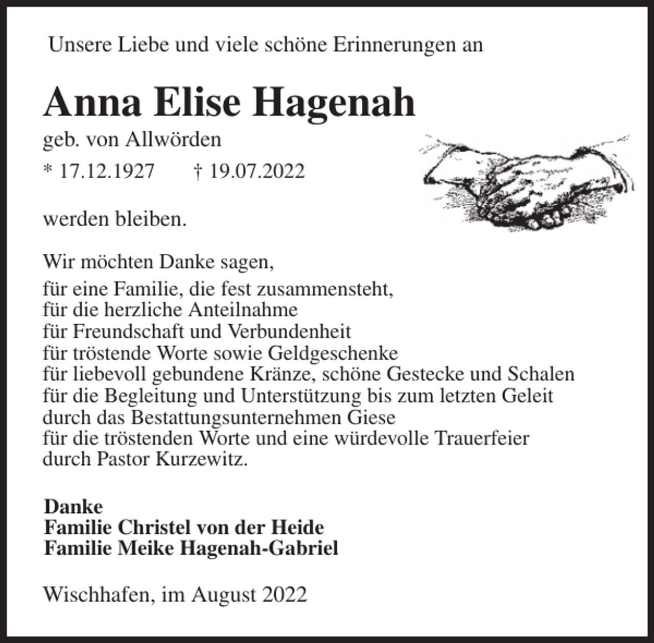 <p>Unsere Liebe und viele schöne Erinnerungen an<br />Anna Elise Hagenah<br />geb. von Allwörden<br />* 17.12.1927 † 19.07.2022<br />werden bleiben.</p><p>Wir möchten Danke sagen,<br />für eine Familie, die fest zusammensteht,<br />für die herzliche Anteilnahme<br />für Freundschaft und Verbundenheit<br />für tröstende Worte sowie Geldgeschenke<br />für liebevoll gebundene Kränze, schöne Gestecke und Schalen<br />für die Begleitung und Unterstützung bis zum letzten Geleit<br />durch das Bestattungsunternehmen Giese<br />für die tröstenden Worte und eine würdevolle Trauerfeier<br />durch Pastor Kurzewitz.<br />Danke<br />Familie Christel von der Heide<br />Familie Meike Hagenah-Gabriel<br />Wischhafen, im August 2022</p>