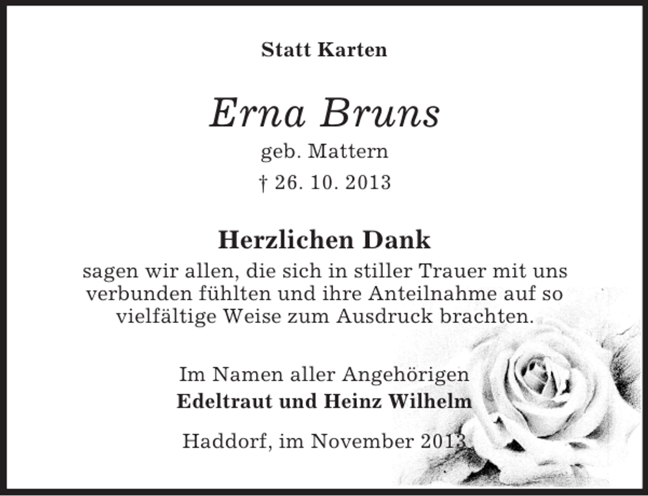 <p>Statt Karten</p><p>Erna Bruns<br />geb. Mattern<br />† 26. 10. 2013</p><p>Herzlichen Dank<br />sagen wir allen, die sich in stiller Trauer mit uns<br />verbunden fühlten und ihre Anteilnahme auf so<br />vielfältige Weise zum Ausdruck brachten.<br />Im Namen aller Angehörigen<br />Edeltraut und Heinz Wilhelm<br />Haddorf, im November 2013</p>