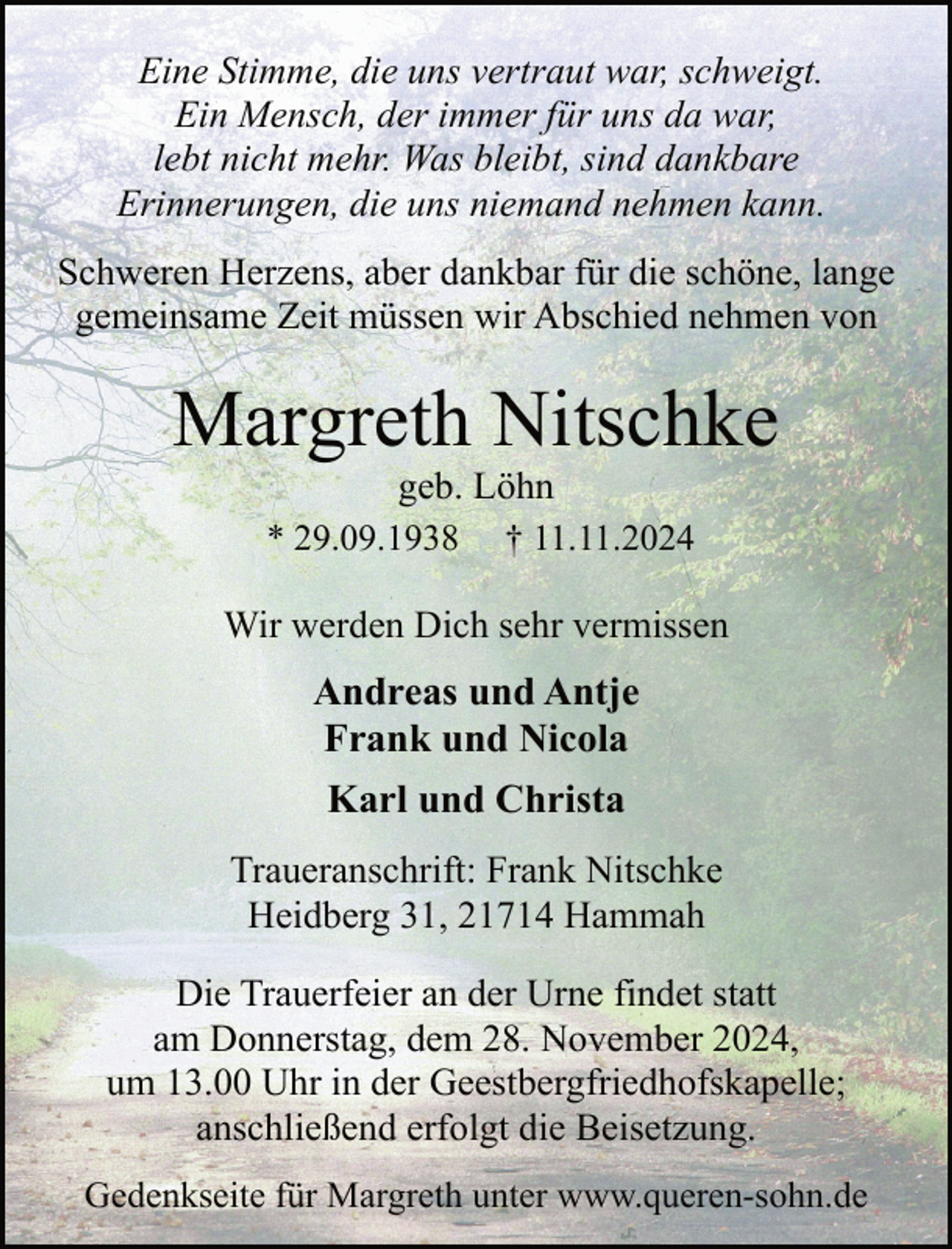 <p>Eine Stimme, die uns vertraut war, schweigt.<br />Ein Mensch, der immer für uns da war,<br />lebt nicht mehr. Was bleibt, sind dankbare<br />Erinnerungen, die uns niemand nehmen kann.<br />Schweren Herzens, aber dankbar für die schöne, lange<br />gemeinsame Zeit müssen wir Abschied nehmen von</p><p>Margreth Nitschke<br />geb. Löhn<br />† 11.11.2024</p><p>* 29.09.1938</p><p>Wir werden Dich sehr vermissen</p><p>Andreas und Antje<br />Frank und Nicola<br />Karl und Christa<br />Traueranschrift: Frank Nitschke<br />Heidberg 31, 21714 Hammah<br />Die Trauerfeier an der Urne findet statt<br />am Donnerstag, dem 28. November 2024,<br />um 13.00 Uhr in der Geestbergfriedhofskapelle;<br />anschließend erfolgt die Beisetzung.<br />Gedenkseite für Margreth unter www.queren-sohn.de</p>