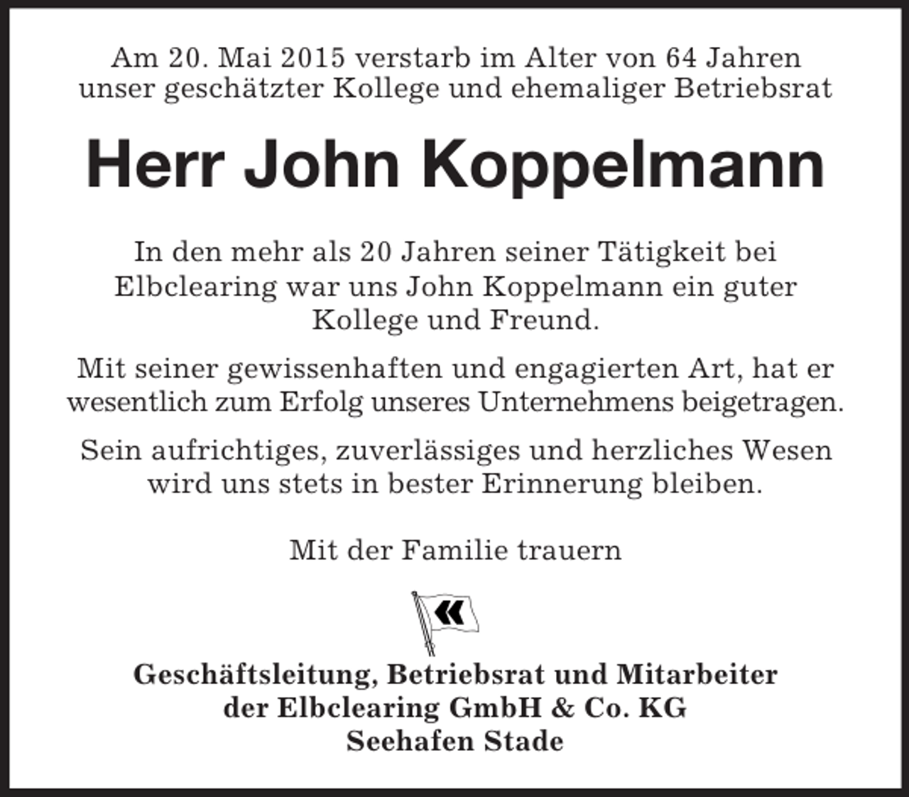 <p>Am 20. Mai 2015 verstarb im Alter von 64 Jahren<br />unser geschätzter Kollege und ehemaliger Betriebsrat<br />Herr John Koppelmann</p><p>In den mehr als 20 Jahren seiner Tätigkeit bei<br />Elbclearing war uns John Koppelmann ein guter<br />Kollege und Freund.<br />Mit seiner gewissenhaften und engagierten Art, hat er<br />wesentlich zum Erfolg unseres Unternehmens beigetragen.<br />Sein aufrichtiges, zuverlässiges und herzliches Wesen<br />wird uns stets in bester Erinnerung bleiben.</p><p>Mit der Familie trauern</p><p>Geschäftsleitung, Betriebsrat und Mitarbeiter<br />der Elbclearing GmbH</p>